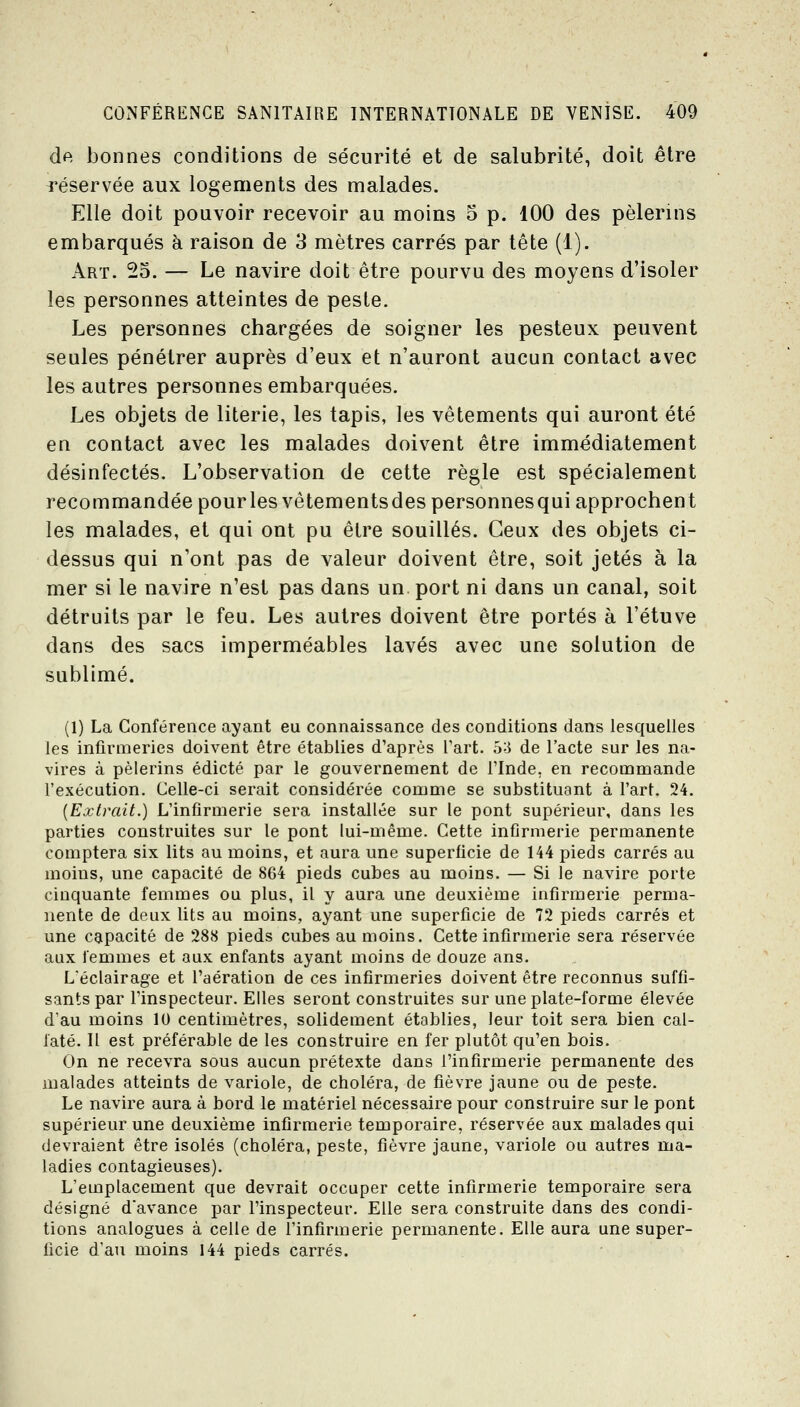 de bonnes conditions de sécurité et de salubrité, doit être réservée aux logements des malades. Elle doit pouvoir recevoir au moins 5 p. 100 des pèlerins embarqués à raison de 3 mètres carrés par tète (1). Art. 25. — Le navire doit être pourvu des moyens d'isoler les personnes atteintes de peste. Les personnes chargées de soigner les pesteux peuvent seules pénétrer auprès d'eux et n'auront aucun contact avec les autres personnes embarquées. Les objets de literie, les tapis, les vêtements qui auront été en contact avec les malades doivent être immédiatement désinfectés. L'observation de cette règle est spécialement recommandée pourlesvêtementsdespersonnesqui approchent les malades, et qui ont pu être souillés. Ceux des objets ci- dessus qui n'ont pas de valeur doivent être, soit jetés à la mer si le navire n'est pas dans un. port ni dans un canal, soit détruits par le feu. Les autres doivent être portés à l'étuve dans des sacs imperméables lavés avec une solution de sublimé. (1) La Conférence ayant eu connaissance des conditions dans lesquelles les infirmeries doivent être établies d'après l'art. 5;J de l'acte sur les na- vires à pèlerins édicté par le gouvernement de Tlnde, en recommande l'exécution. Celle-ci serait considérée comme se substituant à l'art. 24. {Extrait.) L'infirmerie sera installée sur le pont supérieur, dans les parties construites sur le pont lui-même. Cette infirmerie permanente comptera six lits au moins, et aura une superficie de 144 pieds carrés au moins, une capacité de 8G4 pieds cubes au moins. — Si le navire porte cinquante femmes ou plus, il y aura une deuxième infirmerie perma- nente de deux lits au moins, ayant une superficie de 72 pieds carrés et une capacité de 288 pieds cubes au moins. Cette infirmerie sera réservée aux l'emmes et aux enfants ayant moins de douze ans. L'éclairage et l'aération de ces infirmeries doivent être reconnus suffi- sants par rinspecteur. Elles seront construites sur une plate-forme élevée d'au moins 10 centimètres, solidement établies, leur toit sera bien cal- faté. Il est préférable de les construire en fer plutôt qu'en bois. On ne recevra sous aucun prétexte dans l'infirmerie permanente des malades atteints de variole, de choléra, de fièvre jaune ou de peste. Le navire aura à bord le matériel nécessaire pour construire sur le pont supérieur une deuxième infirmerie temporaire, réservée aux malades qui devraient être isolés (choléra, peste, fièvre jaune, variole ou autres ma- ladies contagieuses). L'emplacement que devrait occuper cette infirmerie temporaire sera désigné d'avance par l'inspecteur. Elle sera construite dans des condi- tions analogues à celle de l'infirmerie permanente. Elle aura une super- ficie d'au moins 144 pieds carrés.