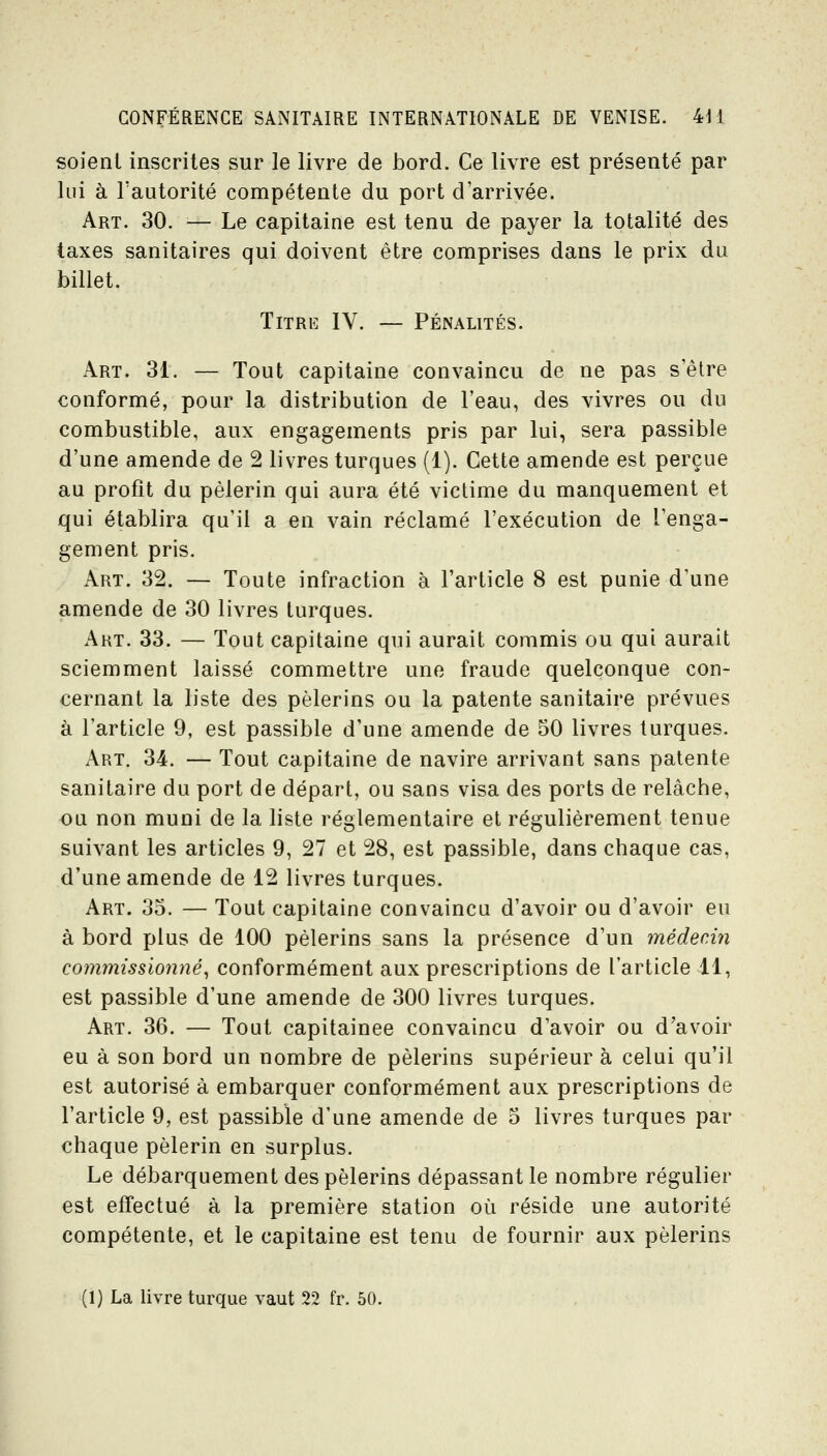 soient inscrites sur le livre de JDord. Ce livre est présenté par lui à Tautorité compétente du port d'arrivée. Art. 30. — Le capitaine est tenu de payer la totalité des taxes sanitaires qui doivent être comprises dans le prix du billet. Titre IV. — Pénalités. Art. 31. — Tout capitaine convaincu de ne pas s'être conformé, pour la distribution de l'eau, des vivres ou du combustible, aux engagements pris par lui, sera passible d'une amende de 2 livres turques (1). Cette amende est perçue au profit du pèlerin qui aura été victime du manquement et qui établira qu'il a en vain réclamé l'exécution de l'enga- gement pris. Art. 32. — Toute infraction à l'article 8 est punie d'une amende de 30 livres turques. Art. 33. — Tout capitaine qui aurait commis ou qui aurait sciemment laissé commettre une fraude quelconque con- cernant la liste des pèlerins ou la patente sanitaire prévues à l'article 9, est passible d'une amende de 50 livres turques. Art. 34. — Tout capitaine de navire arrivant sans patente sanitaire du port de départ, ou sans visa des ports de relâche, ou non muni de la liste réglementaire et régulièrement tenue suivant les articles 9, 27 et 28, est passible, dans chaque cas, d'une amende de 12 livres turques. Art. 35. — Tout capitaine convaincu d'avoir ou d'avoir eu à bord plus de 100 pèlerins sans la présence d'un médecin commissionné^ conformément aux prescriptions de l'article 4.1, est passible d'une amende de 300 livres turques. Art. 36. — Tout capitainee convaincu d'avoir ou d'avoir eu à son bord un nombre de pèlerins supérieur à celui qu'il est autorisé à embarquer conformément aux prescriptions de l'article 9, est passible d'une amende de 5 livres turques par chaque pèlerin en surplus. Le débarquement des pèlerins dépassant le nombre régulier est effectué à la première station où réside une autorité compétente, et le capitaine est tenu de fournir aux pèlerins