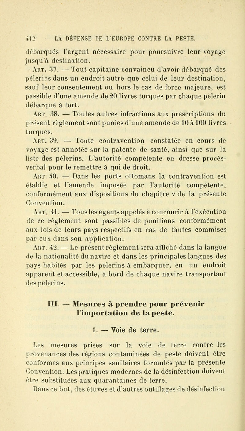 débarqués l'argent nécessaire pour poursuivre leur voyage jusqu'à destination. Art. 37. — Tout capitaine convaincu d'avoir débarqué des pèlerins dans un endroit autre que celui de leur destination, sauf leur consentement ou hors le cas de force majeure, est passible d'une amende de 20 livres turques par chaque pèlerin débarqué à tort. Art. 38. — Toutes autres infractions aux prescriptions du présent règlement sont punies d'une amende de 10 à 100 livres turques. Art. 39. — Toute contravention constatée en cours de voyage est annotée sur la patente de santé, ainsi que sur la liste des pèlerins. L'autorité compétente en dresse procès- verbal pour le remettre à qui de droit. Art. 40. — Dans les ports ottomans la contravention est établie et l'amende imposée par l'autorité compétente, conformément aux dispositions du chapitre v de la présente Convention. Art. 41. — Tous les agents appelés à concourir à l'exécution de ce règlement sont passibles de punitions conformément aux lois de leurs pays respectifs en cas de fautes commises par eux dans son application. Art. 42. — Le présent règlement sera affiché dans la langue de la nationalité du navire et dans les principales langues des pays habités par les pèlerins à embarquer, en un endroit apparent et accessible, à bord de chaque navire transportant des pèlerins. III. — Mesures à prendre pour prévenir Fimportation de la peste. 1. — Voie de terre. Les mesures prises sur la voie de terre contre les provenances des régions contaminées de peste doivent être conformes aux principes sanitaires formulés par la présente Convention. Lespratiques modernes de la désinfection doivent être substituées aux quarantaines de terre. Dans ce but, des étuves et d'autres outillages de désinfection