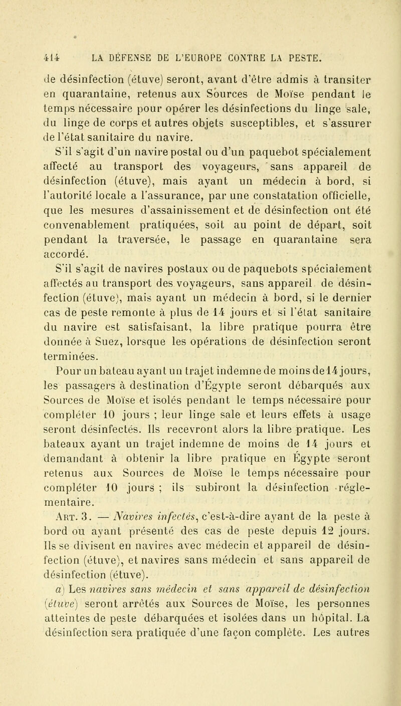 de désinfection (étuve) seront, avant d'être admis à transiter en quarantaine, retenus aux Sources de Moïse pendant le temps nécessaire pour opérer les désinfections du linge sale, du linge de corps et autres objets susceptibles, et s assurer de l'état sanitaire du navire. S'il s'agit d'un navire postal ou d'un paquebot spécialement affecté au transport des voyageurs, sans appareil de désinfection (étuve), mais ayant un médecin à bord, si l'autorité locale a l'assurance, par une constatation officielle, que les mesures d'assainissement et de désinfection ont été convenablement pratiquées, soit au point de départ, soit pendant la traversée, le passage en quarantaine sera accordé. S'il s'agit de navires postaux ou de paquebots spécialement affectés au transport des voyageurs, sans appareil de désin- fection (étuve), mais ayant un médecin à bord, si le dernier cas de peste remonte à plus de 14 jours et si l'élat sanitaire du navire est satisfaisant, la libre pratique pourra être donnée à Suez, lorsque les opérations de désinfection seront terminées. Pour un bateau ayant un trajet indemne de moins del4 jours, les passagers à destination d'Egypte seront débarqués aux Sources de Moïse et isolés pendant le temps nécessaire pour compléter 10 jours ; leur linge sale et leurs effets à usage seront désinfectés. Ils recevront alors la libre pratique. Les bateaux ayant un trajet indemne de moins de i4 jours el demandant à obtenir la libre pratique en Egypte seront retenus aux Sources de Moïse le temps nécessaire pour compléter iO jours ; ils subiront la désinfection régle- mentaire. Art. 3. — Navires infectés^ c'est-à-dire ayant de la peste à bord ou ayant présenté des cas de peste depuis 12 jours. Ils se divisent en navires avec médecin et appareil de désin- fection (étuve), et navires sans médecin et sans appareil de désinfection (étuve). a) Les navires sans médecin et sans appareil de désinfection (étuve) seront arrêtés aux Sources de Moïse, les personnes atteintes de peste débarquées et isolées dans un hôpital. La désinfection sera pratiquée d'une façon complète. Les autres