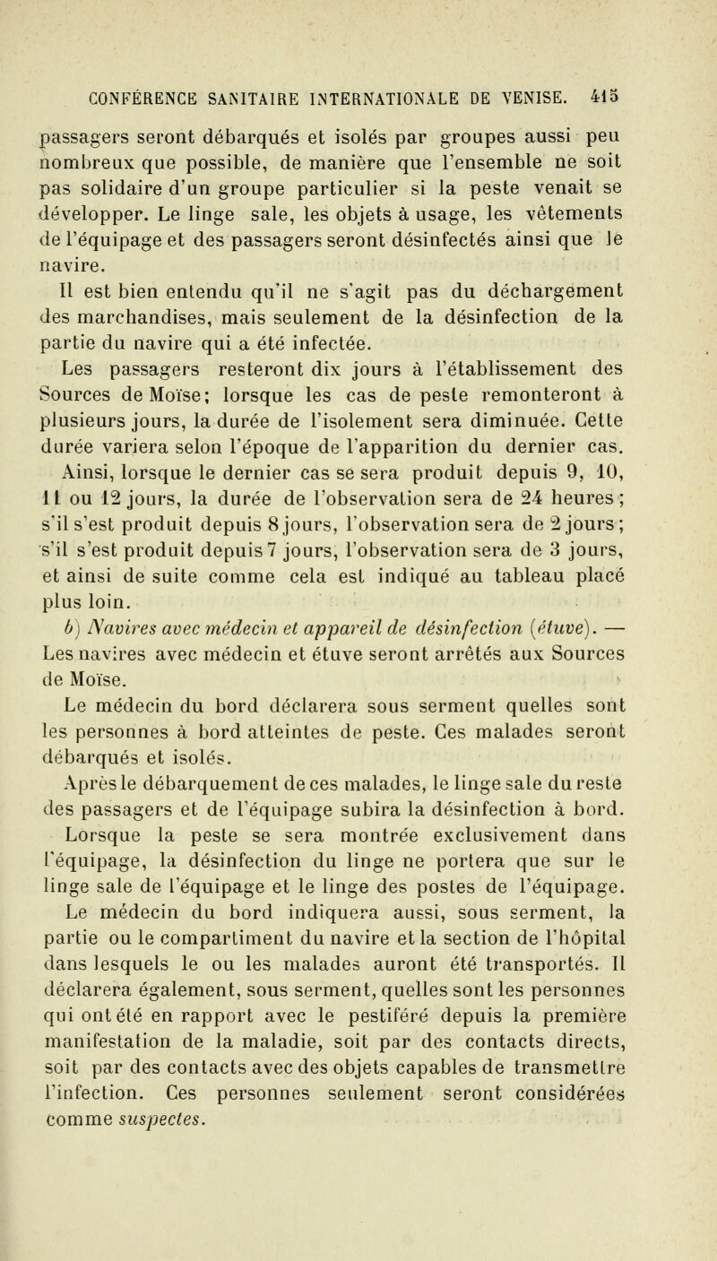 passagers seront débarqués et isolés par groupes aussi peu nombreux que possible, de manière que l'ensemble ne soit pas solidaire d'un groupe particulier si la peste venait se développer. Le linge sale, les objets à usage, les vêtements de l'équipage et des passagers seront désinfectés ainsi que Je navire. Il est bien entendu qu'il ne s'agit pas du déchargement des marchandises, mais seulement de la désinfection de la partie du navire qui a été infectée. Les passagers resteront dix jours à l'établissement des Sources de Moïse; lorsque les cas de peste remonteront à plusieurs jours, la durée de l'isolement sera diminuée. Cette durée variera selon l'époque de l'apparition du dernier cas. Ainsi, lorsque le dernier cas se sera produit depuis 9, 10, Il ou 12 jours, la durée de l'observation sera de 24 heures; s'il s'est produit depuis 8jours, l'observation sera de 2 jours; s'il s'est produit depuis? jours, l'observation sera de 3 jours, et ainsi de suite comme cela est indiqué au tableau placé plus loin. b) Navires avec médecin et appareil de désinfection [étuve). — Les navires avec médecin et étuve seront arrêtés aux Sources de Moïse. Le médecin du bord déclarera sous serment quelles sont les personnes à bord atteintes de peste. Ces malades seront débarqués et isolés. Après le débarquement de ces malades, le linge sale du reste des passagers et de l'équipage subira la désinfection à bord. Lorsque la peste se sera montrée exclusivement dans l'équipage, la désinfection du linge ne portera que sur le linge sale de l'équipage et le linge des postes de l'équipage. Le médecin du bord indiquera aussi, sous serment, la partie ou le compartiment du navire et la section de l'hôpital dans lesquels le ou les malades auront été transportés. Il déclarera également, sous serment, quelles sont les personnes qui ont été en rapport avec le pestiféré depuis la première manifestation de la maladie, soit par des contacts directs, soit par des contacts avec des objets capables de transmettre l'infection. Ces personnes seulement seront considérées comme suspectes.