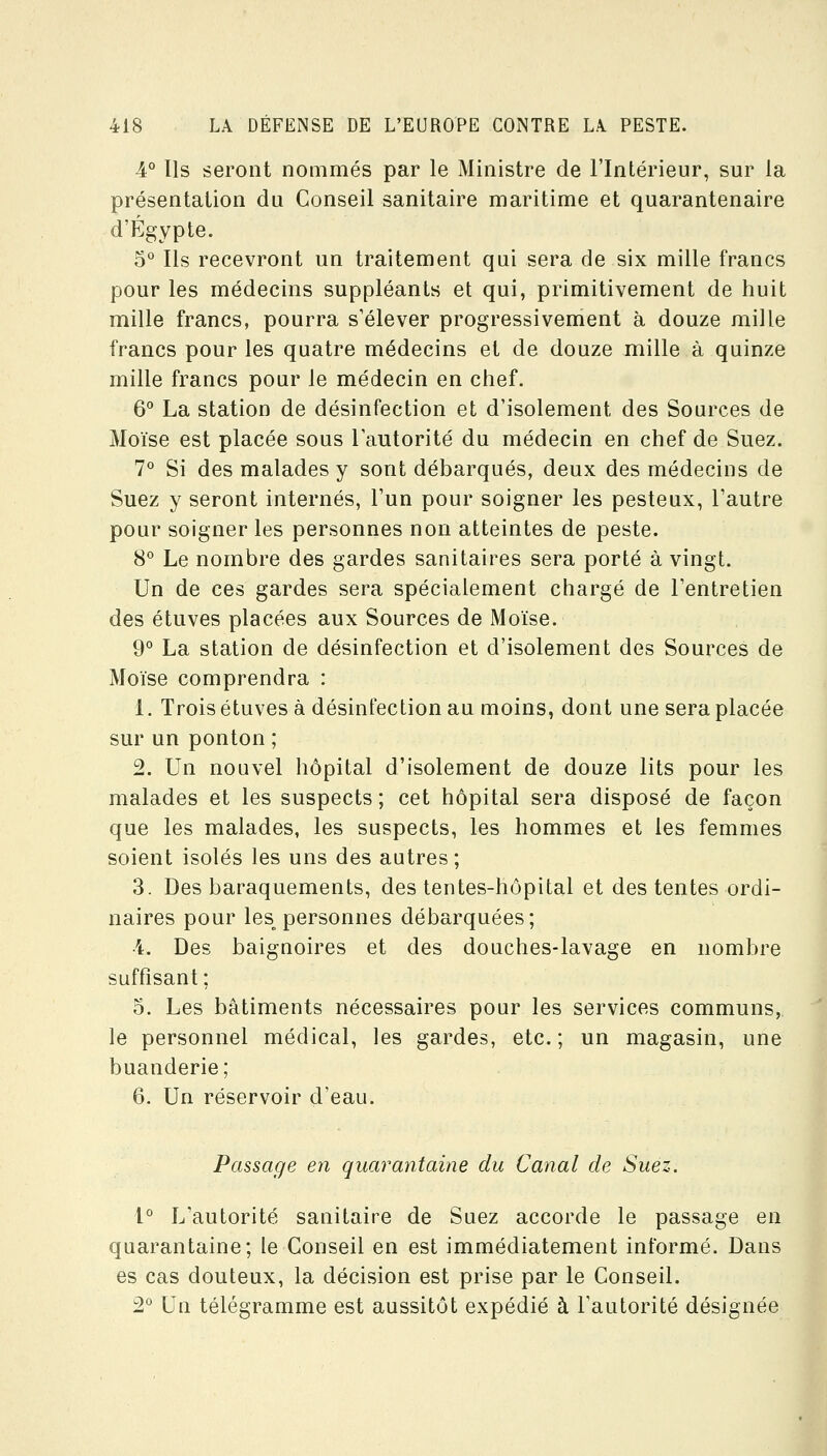 4° Ils seront nommés par le Ministre de l'Intérieur, sur la présentation du Conseil sanitaire maritime et quarantenaire d'Egypte. 5° Ils recevront un traitement qui sera de six mille francs pour les médecins suppléants et qui, primitivement de huit mille francs, pourra s'élever progressivement à douze mille francs pour les quatre médecins et de douze mille à quinze mille francs pour le médecin en chef. 6° La station de désinfection et d'isolement des Sources de Moïse est placée sous l'autorité du médecin en chef de Suez. 7*^ Si des malades y sont débarqués, deux des médecins de Suez y seront internés, l'un pour soigner les pesteux, l'autre pour soigner les personnes non atteintes de peste. 8° Le nombre des gardes sanitaires sera porté à vingt. Un de ces gardes sera spécialement chargé de l'entretien des étuves placées aux Sources de Moïse. 9° La station de désinfection et d'isolement des Sources de Moïse comprendra : 1. Trois étuves à désinfection au moins, dont une sera placée sur un ponton ; 2. Un nouvel hôpital d'isolement de douze lits pour les malades et les suspects ; cet hôpital sera disposé de façon que les malades, les suspects, les hommes et les femmes soient isolés les uns des autres; 3. Des baraquements, des tentes-hôpital et des tentes ordi- naires pour les_^ personnes débarquées; ï. Des baignoires et des douches-lavage en nombre suffisant; 5. Les bâtiments nécessaires pour les services communs, le personnel médical, les gardes, etc. ; un magasin, une buanderie; 6. Un réservoir d'eau. Passage en quarantaine du Canal de Suez. 1° L'autorité sanitaire de Suez accorde le passage en quarantaine; le Conseil en est immédiatement informé. Dans es cas douteux, la décision est prise par le Conseil. 2° Un télégramme est aussitôt expédié à Fautorité désignée