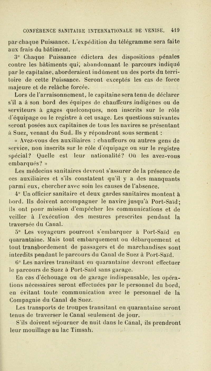 par chaque Puissance. L'expédition du télégramme sera faite aux frais du bâtiment. 3° Chaque Puissance édictera des dispositions pénales contre les bâtiments qui, abandonnant le parcours indiqué par le capitaine, aborderaient indûment un des ports du terri- toire de cette Puissance. Seront exceptés les cas de force majeure et de relâche forcée. Lors de l'arraisonnement, le capitaine sera tenu de déclarer s'il a à son bord des équipes de chauffeurs indigènes ou de serviteurs à gages quelconques, non inscrits sur le rôle d'équipage ou le registre à cet usage. Les questions suivantes seront posées aux capitaines de tous les navires se présentant à Suez, venant du Sud. Ils y répondront sous serment : « Âvez-vous des auxiliaires : chauffeurs ou autres gens de service, non inscrits sur le rôle d'équipage ou sur le registre spécial? Quelle est leur nationalité? Où les avez-vous embarqués? » Les médecins sanitaires devront s'assurer de la présence de ces auxiliaires et s'ils constatent qu'il y a des manquants parmi eux, chercher avec soin les causes de l'absence. 4° Un officier sanitaire et deux gardes sanitaires montent à hord. Ils doivent accompagner le navire jusqu'à Port-Saïd; ils ont pour mission d'empêcher les communications et de veiller à l'exécution des mesures prescrites pendant la traversée du Canal. 5'' Les voyageurs pourront s'embarquer à Port-Saïd en quarantaine. Mais tout embarquement ou débarquement et tout transbordement de passagers et de marchandises sont interdits pendant le parcours du Canal de Suez à Port-Saïd, 6*^ Les navires transitant en quarantaine devront effectuer le parcours de Suez à Port-Saïd sans garage. En cas d'échouage ou de garage indispensable, les opéra- tions nécessaires seront effectuées par le personnel du bord, en évitant toute communication avec le personnel de la Compagnie du Canal de Suez. Les transports de troupes transitant en quarantaine seront tenus de traverser le Canal seulement de jour. S'ils doivent séjourner de nuit dans le Canal, ils prendront leur mouillage au lac Timsah.