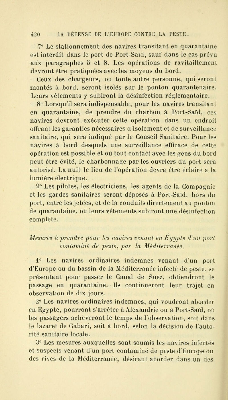 7° Le stationnement des navires transitant en quarantaine est interdit dans le port de Port-Saïd, sauf dans le cas prévu aux paragraphes 5 et 8. Les opérations de ravitaillement devront être pratiquées avec les moyens du bord. Ceux des chargeurs, ou toute autre personne, qui seront montés à bord, seront isolés sur le ponton quarantenaire. Leurs vêtements y subiront la désinfection réglementaire. 8° Lorsqu'il sera indispensable, pour les navires transitant en quarantaine, de prendre du charbon à Port-Saïd, ces navires devront exécuter cette opération dans un endroit offrant les garanties nécessaires d'isolement et de surveillance sanitaire, qui sera indiqué par le Conseil Sanitaire. Pour les navires à bord desquels une surveillance efficace de cette opération est possible et où tout contact avec les gens du bord peut être évité, le charbonnage par les ouvriers du port sera autorisé. La nuit le lieu de l'opération devra être éclairé à la lumière électrique. 9° Les pilotes, les électriciens, les agents de la Compagnie et les gardes sanitaires seront déposés à Port-Saïd, hors du port, entre les jetées, et de là conduits directement au ponton de quarantaine, où leurs vêtements subiront une désinfection complète. Mesures à prendre pour les navires venant en Egypte d'un port contaminé de peste^ par la Méditerimnée. 1° Les navires ordinaires indemnes venant d'un port d'Europe ou du bassin de la Méditerranée infecté de peste, se présentant pour passer le Canal de Suez, obtiendront le passage en quarantaine. Us continueront leur trajet en observation de dix jours. 2° Les navires ordinaires indemnes, qui voudront aborder en Egypte, pourront s'arrêter à Alexandrie ou à Port-Saïd, où les passagers achèveront le temps de l'observation, soit dans le lazaret de Gabari, soit à bord, selon la décision de l'auto- rité sanitaire locale. 3° Les mesures auxquelles sont soumis les navires infectés et suspects venant d'un port contaminé de peste d'Europe ou des rives de la Méditerranée, désirant aborder dans un des