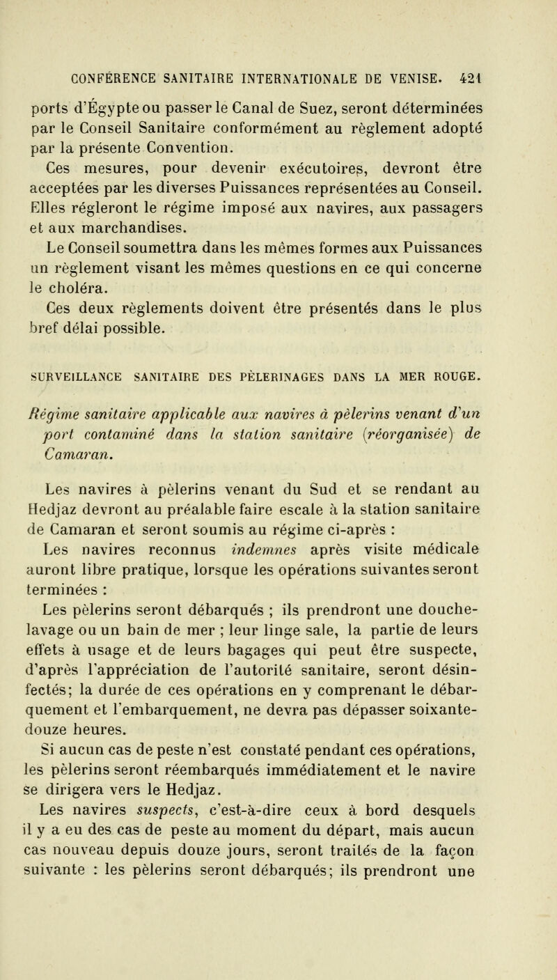 ports d'Egypte OU passer le Canal de Suez, seront détermine'es par le Conseil Sanitaire conformément au règlement adopté par la présente Convention. Ces mesures, pour devenir exécutoires, devront être acceptées par les diverses Puissances représentées au Conseil. Elles régleront le régime imposé aux navires, aux passagers et aux marchandises. Le Conseil soumettra dans les mêmes formes aux Puissances un règlement visant les mêmes questions en ce qui concerne le choléra. Ces deux règlements doivent être présentés dans le plus bref délai possible. SURVEILLANCE SANITAIRE DES PÈLERINAGES DANS LA MER ROUGE. Régime sanitaire applicable aux navires à pèlerins venant d'un port contaminé dans la station sanitaire [réorganisée) de Camai^an. Les navires à pèlerins venant du Sud et se rendant au Hedjaz devront au préalable faire escale à la station sanitaire de Camaran et seront soumis au régime ci-après : Les navires reconnus indemnes après visite médicale auront libre pratique, lorsque les opérations suivantes seront terminées : Les pèlerins seront débarqués ; ils prendront une douche- lavage ou un bain de mer ; leur linge sale, la partie de leurs effets à usage et de leurs bagages qui peut être suspecte, d'après l'appréciation de l'autorité sanitaire, seront désin- fectés; la durée de ces opérations en y comprenant le débar- quement et l'embarquement, ne devra pas dépasser soixante- douze heures. Si aucun cas de peste n'est constaté pendant ces opérations, les pèlerins seront réembarqués immédiatement et le navire se dirigera vers le Hedjaz. Les navires suspects, c'est-à-dire ceux à bord desquels il y a eu des cas de peste au moment du départ, mais aucun cas nouveau depuis douze jours, seront traités de la façon suivante : les pèlerins seront débarqués; ils prendront une