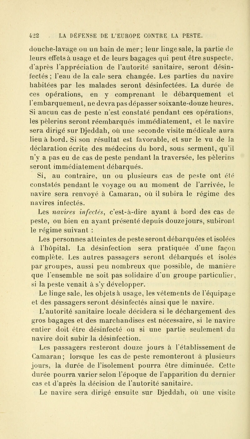 douche-lavage ou un bain de mer ; leur linge sale, la partie de leurs effets à usage et de leurs bagages qui peut être suspecte, d'après l'appréciation de l'autorité sanitaire, seront désin- fectés ; l'eau de la cale sera changée. Les parties du navire habitées par les malades seront désinfectées. La durée de ces opérations, en y comprenant le débarquement et l'embarquement, ne devra pas dépasser soixante-douze heures. Si aucun cas de peste n'est constaté pendant ces opérations, les pèlerins seront réembarqués immédiatement, et le navire sera dirigé sur Djeddah, où une seconde visite médicale aura lieu à bord. Si son résultat est favorable, et sur le vu de la déclaration écrite des médecins du bord, sous serment, qu'il n'y a pas eu de cas de peste pendant la traversée, les pèlerins seront immédiatement débarqués. Si, au contraire, un ou plusieurs cas de peste ont été constatés pendant le voyage ou au moment de l'arrivée, le navire sera renvoyé à Camaran, où il subira le régime des navires infectés. Les navires infectés, c'est-à-dire ayant à bord des cas de peste, ou bien en ayant présenté depuis douzejours, subiront le régime suivant : Les personnes atteintes de peste seront débarquées et isolées à l'hôpital. La désinfection sera pratiquée d'une façon complète. Les autres passagers seront débarqués et isolés par groupes, aussi peu nombreux que possible, de manière que l'ensemble ne soit pas solidaire d'un groupe particuliei-, si la peste venait à s'y développer. Le linge sale, les objets à usage, les vêtements de l'équipage et des passagers seront désinfectés ainsi que le navire. L'autorité sanitaire locale décidera si le déchargement des gros bagages et des marchandises est nécessaire, si le navire entier doit être désinfecté ou si une partie seulement du navire doit subir la désinfection. Les passagers resteront douze jours à l'établissement de Camaran; lorsque les cas de peste remonteront à plusieurs jours, la durée de l'isolement pourra être diminuée. Cette durée pourra varier selon l'époque de l'apparition du dernier cas et d'après la décision de l'autorité sanitaire. Le navire sera dirigé ensuite sur Djeddah, où une visite