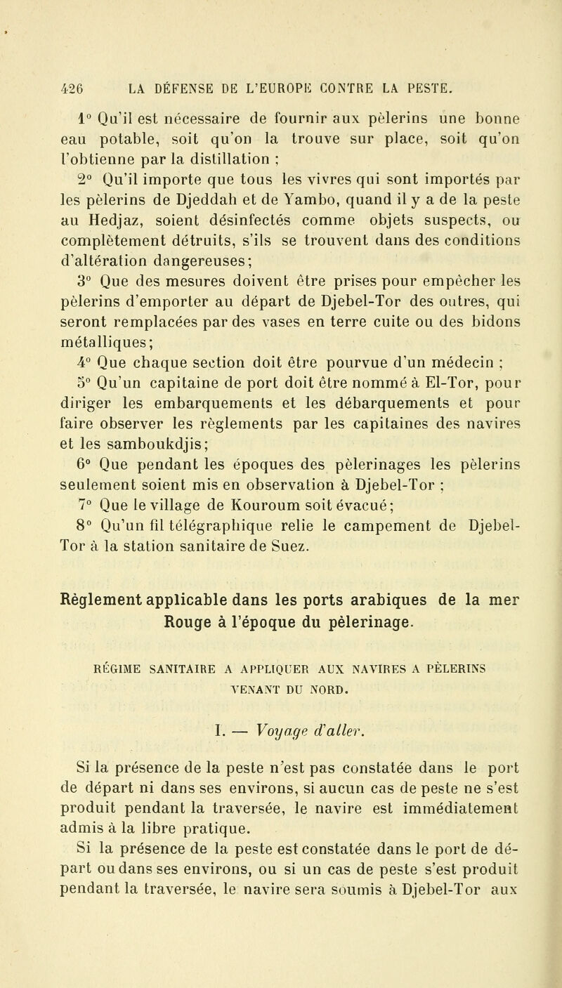 1° Qu'il est nécessaire de fournir aux pèlerins une bonne eau potable, soit qu'on la trouve sur place, soit qu'on l'obtienne par la distillation ; 2° Qu'il importe que tous les vivres qui sont importés par les pèlerins de Djeddah et de Yambo, quand il y a de la peste au Hedjaz, soient désinfectés comme objets suspects, ou complètement détruits, s'ils se trouvent dans des conditions d'altération dangereuses; 3° Que des mesures doivent être prises pour empêcher les pèlerins d'emporter au départ de Djebel-Tor des outres, qui seront remplacées par des vases en terre cuite ou des bidons métalliques; 4° Que chaque section doit être pourvue d'un médecin ; 5° Qu'un capitaine de port doit être nommé à El-Tor, pour diriger les embarquements et les débarquements et pour faire observer les règlements par les capitaines des navires et les samboukdjis; Q Que pendant les époques des pèlerinages les pèlerins seulement soient mis en observation à Djebel-Tor ; 7° Que le village de Kouroum soit évacué; 8° Qu'un fil télégraphique relie le campement de Djebel- Tor à la station sanitaire de Suez. Règlement applicable dans les ports arabiques de la mer Rouge à l'époque du pèlerinage. RÉGIME SANITAIRE A APPLIQUER AUX NAVIRES A PÈLERINS TENANT DU NORD. I. — Voyage d'aller. Si la présence de la peste n'est pas constatée dans le port de départ ni dans ses environs, si aucun cas de peste ne s'est produit pendant la traversée, le navire est immédiatement admis à la libre pratique. Si la présence de la peste est constatée dans le port de dé- part ou dans ses environs, ou si un cas de peste s'est produit pendant la traversée, le navire sera soumis à Djebel-Tor aux