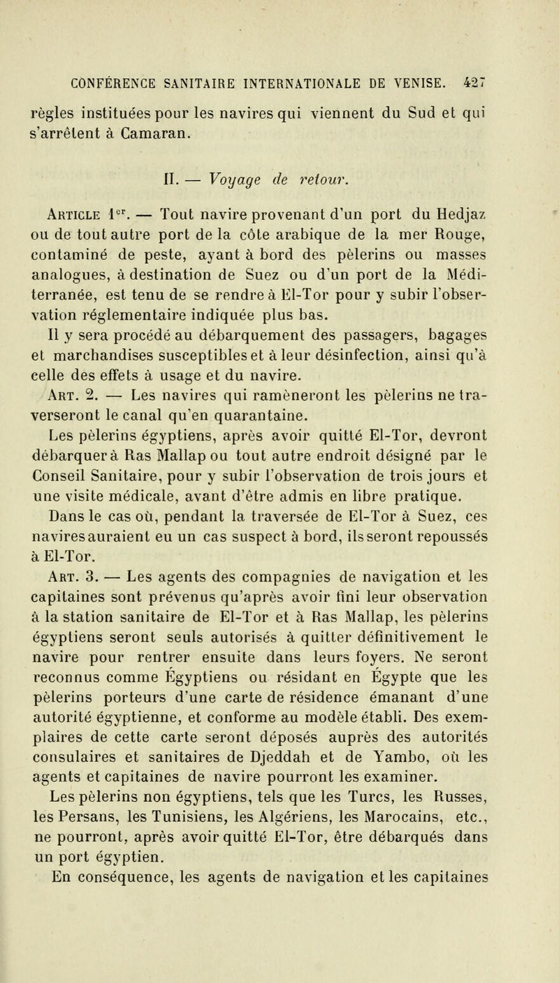 règles instituées pour les navires qui viennent du Sud et qui s'arrêtent à Camaran. II. — Voyage de retour. Article l•'^ — Tout navire provenant d'un port du Hedjaz ou de tout autre port delà côte arabique de la mer Rouge, contaminé de peste, ayant à bord des pèlerins ou masses analogues, à destination de Suez ou d'un port de la Médi- terranée, est tenu de se rendre à El-Tor pour y subir l'obser- vation réglementaire indiquée plus bas. Il y sera procédé au débarquement des passagers, bagages et marchandises susceptibles et à leur désinfection, ainsi qu'à celle des effets à usage et du navire. Art. 2. — Les navires qui ramèneront les pèlerins ne tra- verseront le canal qu'en quarantaine. Les pèlerins égyptiens, après avoir quitté El-Tor, devront débarquera Ras Mallapou tout autre endroit désigné par le Conseil Sanitaire, pour y subir l'observation de trois jours et une visite médicale, avant d'être admis en libre pratique. Dans le cas où, pendant la traversée de El-Tor à Suez, ces navires auraient eu un cas suspect à bord, lisseront repoussés à El-Tor. Art. 3. — Les agents des compagnies de navigation et les capitaines sont prévenus qu'après avoir tini leur observation à la station sanitaire de El-Tor et à Ras Mallap, les pèlerins égyptiens seront seuls autorisés à quitter définitivement le navire pour rentrer ensuite dans leurs foyers. Ne seront reconnus comme Egyptiens ou résidant en Egypte que les pèlerins porteurs d'une carte de résidence émanant d'une autorité égyptienne, et conforme au modèle établi. Des exem- plaires de cette carte seront déposés auprès des autorités consulaires et sanitaires de Djeddah et de Yambo, où les agents et capitaines de navire pourront les examiner. Les pèlerins non égyptiens, tels que les Turcs, les Russes, les Persans, les Tunisiens, les Algériens, les Marocains, etc., ne pourront, après avoir quitté El-Tor, être débarqués dans un port égyptien. En conséquence, les agents de navigation elles capitaines