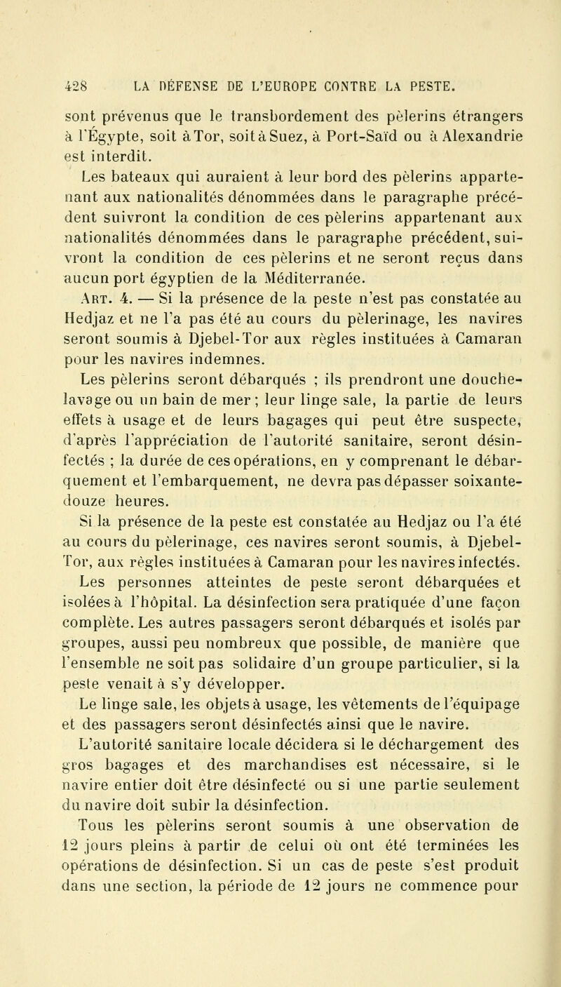 sopt prévenus que le transbordement des pèlerins étrangers à rÉgypte, soit àTor, soit à Suez, à Port-Saïd ou à Alexandrie est interdit. Les bateaux qui auraient à leur bord des pèlerins apparte- nant aux nationalités dénommées dans le paragraphe précé- dent suivront la condition de ces pèlerins appartenant aux nationalités dénommées dans le paragraphe précédent, sui- vront la condition de ces pèlerins et ne seront reçus dans aucun port égyptien de la Méditerranée. Art. 4. — Si la présence de la peste n'est pas constatée au Hedjaz et ne l'a pas été au cours du pèlerinage, les navires seront soumis à Djebel-Tor aux règles instituées à Camaran pour les navires indemnes. Les pèlerins seront débarqués ; ils prendront une douche- lavage ou un bain de mer ; leur linge sale, la partie de leurs effets à usage et de leurs bagages qui peut être suspecte, d'après l'appréciation de l'autorité sanitaire, seront désin- fectés ; la durée de ces opérations, en y comprenant le débar- quement et l'embarquement, ne devra pas dépasser soixante- douze heures. Si la présence de la peste est constatée au Hedjaz ou l'a été au cours du pèlerinage, ces navires seront soumis, à Djebel- Tor, aux règles instituées à Camaran pour les navires infectés. Les personnes atteintes de peste seront débarquées et isolées à l'hôpital. La désinfection sera pratiquée d'une façon complète. Les autres passagers seront débarqués et isolés par groupes, aussi peu nombreux que possible, de manière que l'ensemble ne soit pas solidaire d'un groupe particulier, si la peste venait à s'y développer. Le linge sale, les objets à usage, les vêtements de l'équipage et des passagers seront désinfectés ainsi que le navire. L'autorité sanitaire locale décidera si le déchargement des gros bagages et des marchandises est nécessaire, si le navire entier doit être désinfecté ou si une partie seulement du navire doit subir la désinfection. Tous les pèlerins seront soumis à une observation de 12 jours pleins à partir de celui où ont été terminées les opérations de désinfection. Si un cas de peste s'est produit dans une section, la période de 12 jours ne commence pour