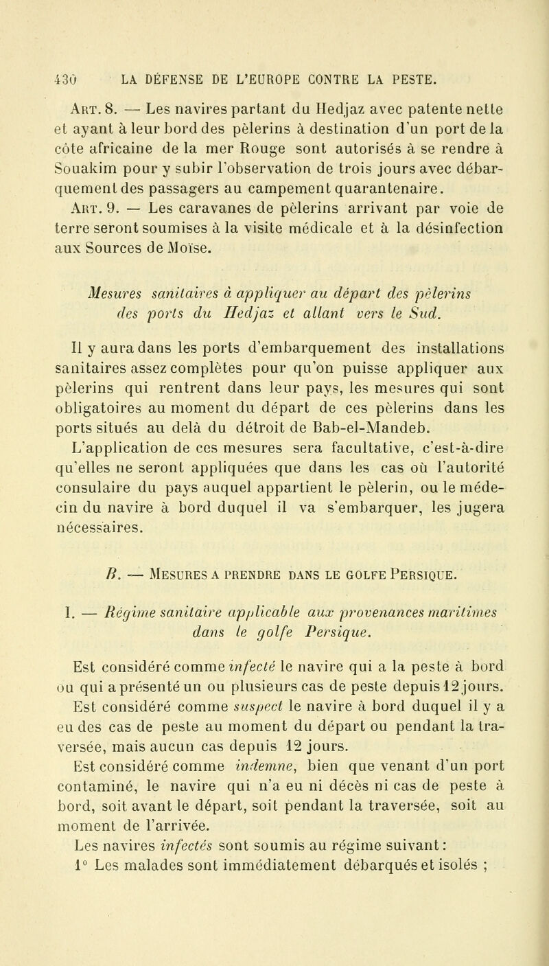 Art. 8. — Les navires partant du Hedjaz avec patente nette et ayant à leur bord des pèlerins à destination d'un port de la côte africaine de la mer Rouge sont autorisés à se rendre à Souakim pour y subir l'observation de trois jours avec débar- quement des passagers au campement quarantenaire. Art. 9. — Les caravanes de pèlerins arrivant par voie de terre seront soumises à la visite médicale et à la désiafection aux Sources de Moïse. Mesures sanitaires à appliquer au départ des pèlerins des ports du Hedjaz et allant vers le Sud. Il y aura dans les ports d'embarquement des installations sanitaires assez complètes pour qu'on puisse appliquer aux pèlerins qui rentrent dans leur pays, les mesures qui sont obligatoires au moment du départ de ces pèlerins dans les ports situés au delà du détroit de Bab-el-Mandeb. L'application de ces mesures sera facultative, c'est-à-dire qu'elles ne seront appliquées que dans les cas où l'autorité consulaire du pays auquel appartient le pèlerin, ou le méde- cin du navire à bord duquel il va s'embarquer, les jugera nécessaires. B. — Mesures a prendre dans le golfe Persique. L — Régime sanitaire applicable aux provenances maritimes dans le golfe Persique. Est considéré comuieinfecté le navire qui a la peste à bord ou qui a présenté un ou plusieurs cas de peste depuis 12 jours. Est considéré comme suspect le navire à bord duquel il y a eu des cas de peste au moment du départ ou pendant la tra- versée, mais aucun cas depuis 12 jours. Est considéré comme indemne, bien que venant d'un port contaminé, le navire qui n'a eu ni décès ni cas de peste à bord, soit avant le départ, soit pendant la traversée, soit au moment de l'arrivée. Les navires infectés sont soumis au régime suivant : 1° Les malades sont immédiatement débarqués et isolés ;