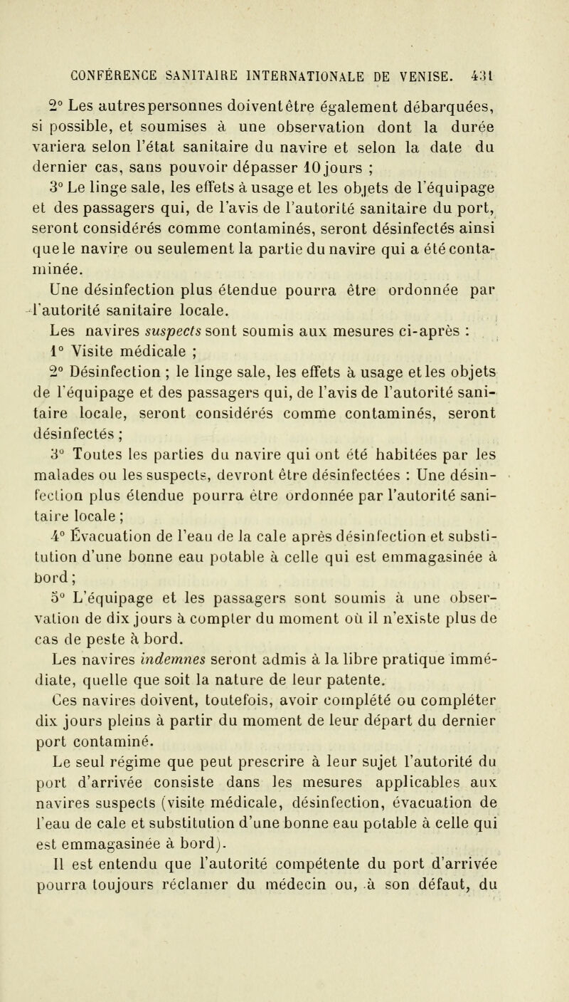 2° Les autrespersonnes doiventêtre également débarquées, si possible, et soumises à une observation dont la durée variera selon l'état sanitaire du navire et selon la date du dernier cas, sans pouvoir dépasser 10 jours ; 3° Le linge sale, les effets à usage et les objets de l'équipage et des passagers qui, de l'avis de l'autorité sanitaire du port, seront considérés comme contaminés, seront désinfectés ainsi que le navire ou seulement la partie du navire qui a été conta- minée. Une désinfection plus étendue pourra être ordonnée par l'autorité sanitaire locale. Les navires suspects sont soumis aux mesures ci-après : 1° Visite médicale ; 2° Désinfection ; le linge sale, les effets à usage et les objets de l'équipage et des passagers qui, de l'avis de l'autorité sani- taire locale, seront considérés comme contaminés, seront désinfectés ; 'à Toutes les parties du navire qui ont été habitées par les malades ou les suspects, devront être désinfectées : Une désin- fection plus étendue pourra être ordonnée par l'autorité sani- taire locale ; 4° Évacuation de l'eau de la cale après désinfection et substi- tution d'une bonne eau potable à celle qui est emmagasinée à bord ; 0° L'équipage et les passagers sont soumis à une obser- vation de dix jours à compter du moment où il n'existe plus de cas de peste à bord. Les navires indemnes seront admis à la libre pratique immé- diate, quelle que soit la nature de leur patente. Ces navires doivent, toutefois, avoir complété ou compléter dix jours pleins à partir du moment de leur départ du dernier port contaminé. Le seul régime que peut prescrire à leur sujet l'autorité du port d'arrivée consiste dans les mesures applicables aux navires suspects (visite médicale, désinfection, évacuation de l'eau de cale et substitution d'une bonne eau potable à celle qui est emmagasinée à bord). 11 est entendu que l'autorité compétente du port d'arrivée pourra toujours réclamer du médecin ou, à son défaut, du