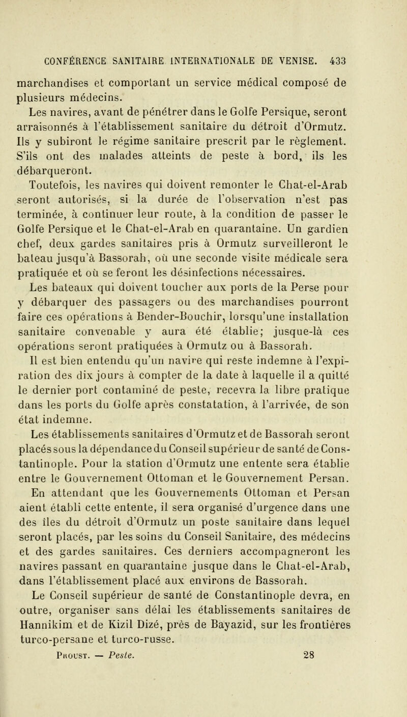 marchandises et comportant un service médical composé de plusieurs médecins. Les navires, avant de pénétrer dans le Golfe Persique, seront arraisonnés à l'établissement sanitaire du détroit d'Ormutz. lis y subiront le régime sanitaire prescrit par le règlement. S'ils ont des malades atteints de peste à bord, ils les débarqueront. Toutefois, les navires qui doivent remonter le Chat-el-Arab seront autorisés, si la durée de l'observation n'est pas terminée, à continuer leur route, à la condition de passer le Golfe Persique et le Chat-el-Arab en quarantaine. Un gardien chef, deux gardes sanitaires pris à Ormutz surveilleront le bateau jusqu'à Bassorah, où une seconde visite médicale sera pratiquée et où se feront les désinfections nécessaires. Les bateaux qui doivent toucher aux ports de la Perse pour y débarquer des passagers ou des marchandises pourront faire ces opérations à Bender-Bouchir, lorsqu'une installation sanitaire convenable y aura été établie; jusque-là ces opérations seront pratiquées à Ormutz ou à Bassorah. Il est bien entendu qu'un navire qui reste indemne à l'expi- ration des dix jours à compter de la date à laquelle il a quitté le dernier port contaminé de peste, recevra la libre pratique dans les ports du Golfe après constatation, à l'arrivée, de son état indemne. Les établissements sanitaires d'Ormutz et de Bassorah seront placés sous la dépendance du Conseil supérieur de santé de Cons- tantinople. Pour la station d'Ormutz une entente sera établie entre le Gouvernement Ottoman et le Gouvernement Persan. En attendant que les Gouvernements Ottoman et Persan aient établi cette entente, il sera organisé d'urgence dans une des îles du détroit d'Ormutz un poste sanitaire dans lequel seront placés, par les soins du Conseil Sanitaire, des médecins et des gardes sanitaires. Ces derniers accompagneront les navires passant en quarantaine jusque dans le Chat-el-Arab, dans l'étabHssement placé aux environs de Bassorah. Le Conseil supérieur de santé de Constantinople devra, en outre, organiser sans délai les établissements sanitaires de Hannikim et de Kizil Dizé, près de Bayazid, sur les frontières turco-persane et turco-russe. Pkoust. — Peste. 28