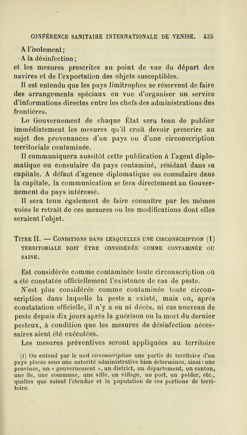 A l'isolement,• A la désinfection; et les mesures prescrites au point de vue du départ des navires et de l'exportation des objets susceptibles. 11 est entendu que les pays limitrophes se réservent de faire des arrangements spéciaux en vue d'organiser un service d'informations directes entre les chefs des administrations des frontières. Le Gouvernement de chaque État sera tenu de pubUer immédiatement les mesures qu'il croit devoir prescrire au sujet des provenances d'un pays ou d'une circonscription territoriale contaminée. Il communiquera aussitôt cette publication à l'agent diplo- matique ou consulaire du pays contaminé, résidant dans sa capitale. A défaut d'agence diplomatique ou consulaire dans la capitale, la communication se fera directement au Gouver- nement du pays intéressé. 11 sera tenu également de faire connaître par les mêmes voies le retrait de ces mesures ou les modifications dont elles seraient l'objet. Titre 11. — Conditions dans lesquelles une circonscription (1) territoriale doit être considérée comme contaminée ou SAINE. Est considérée comme contaminée toute circonscription où a été constatée officiellement l'existence de cas de peste. N'est plus considérée comme contaminée toute circon- scription dans laquelle la peste a existé, mais où, après constatation officielle, il n'y a eu ni décès, ni cas nouveau de peste depuis dix jours après la guérison ou la mort du dernier pesteux, à condition que les mesures de désinfection néces- saires aient été exécutées. Les mesures préventives seront appliquées au territoire (1) On entend par le mot circonscription une partie de territoire d'un pays placée sous une autorité administrative bien délerminée, ainsi : une province, un « gouvernement », un district, un département, un canton, une île, une commune, une ville, un village, un port, un polder, etc., quelles que soient l'étendue et la population de ces portions de terri- toire.