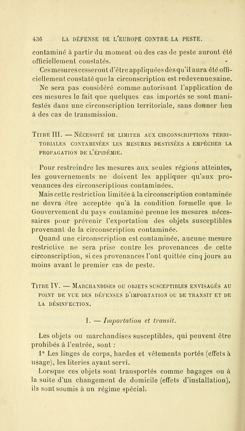 contaminé à partir du moment où des cas de peste auront été officiellement constatés. Ces mesures cesseront d'être appliquées dès qu'il aura été offi- ciellement constaté que la circonscription est redevenue saine. Ne sera pas considéré comme autorisant l'application de ces mesures le fait que quelques cas importés se sont mani- festés dans une circonscription territoriale, sans donner lieu à des cas de transmission. Titre m. —Nécessité de limiter aux circonscriptions terri- toriales CONTAMINÉES LES MESURES DESTINÉES A EMPÊCHER LA PROPAGATION DE l'ÉPIDÉMIE. Pour restreindre les mesures aux seules régions atteintes, les gouvernements ne doivent les appliquer qu'aux pro- venances des circonscriptions contaminées. Mais cette restriction limitée à la circonscription contaminée ne devra être acceptée qu'à la condition formelle que le Gouvervement du pays contaminé prenne les mesures néces- saires pour prévenir l'exportation des objets susceptibles provenant de la circonscription contaminée. Quand une circonscription est contaminée, aucune mesure restrictive ne sera prise contre les provenances de cette circonscription, si ces provenances l'ont quittée cinq jours au moins avant le premier cas de peste. Titre IV. — Marchandises ou objets susceptibles envisagés au POINT DE vue des DÉFENSES d'iMPORTATION OU DE TRANSIT ET DE LA DÉSINFECTION. I. — Importation et transit. Les objets ou marchandises susceptibles, qui peuvent être prohibés à l'entrée, sont : 1° Les linges de corps, bardes et vêtements portés (effets à usage), les literies ayant servi. Lorsque ces objets sont transportés comme bagages ou à la suite d'un changement de domicile (effets d'installation), ils sont soumis à un régime spécial.