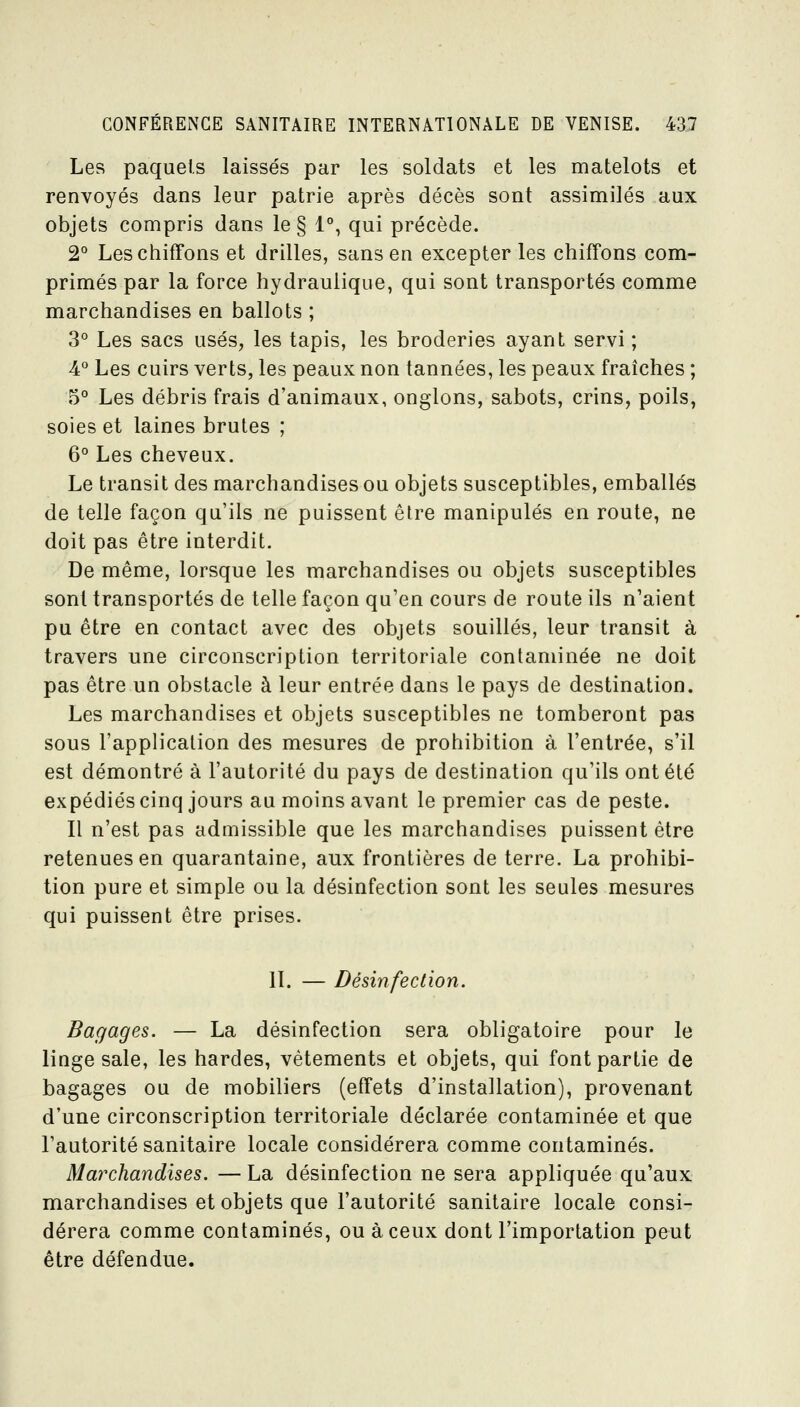 Les paquets laissés par les soldats et les matelots et renvoyés dans leur patrie après décès sont assimilés aux objets compris dans le § 1°, qui précède. 2° Les chiffons et drilles, sans en excepter les chiffons com- primés par la force hydraulique, qui sont transportés comme marchandises en ballots ; 3° Les sacs usés, les tapis, les broderies ayant servi ; 4° Les cuirs verts, les peaux non tannées, les peaux fraîches ; 5° Les débris frais d'animaux, onglons, sabots, crins, poils, soies et laines brutes ; 6° Les cheveux. Le transit des marchandises ou objets susceptibles, emballés de telle façon qu'ils ne puissent être manipulés en route, ne doit pas être interdit. De même, lorsque les marchandises ou objets susceptibles sont transportés de telle façon qu'en cours de route ils n'aient pu être en contact avec des objets souillés, leur transit à travers une circonscription territoriale contaminée ne doit pas être un obstacle à leur entrée dans le pays de destination. Les marchandises et objets susceptibles ne tomberont pas sous l'application des mesures de prohibition à l'entrée, s'il est démontré à l'autorité du pays de destination qu'ils ont été expédiés cinq jours au moins avant le premier cas de peste. Il n'est pas admissible que les marchandises puissent être retenues en quarantaine, aux frontières de terre. La prohibi- tion pure et simple ou la désinfection sont les seules mesures qui puissent être prises. II. — Désinfection. Bagages. — La désinfection sera obligatoire pour le linge sale, les bardes, vêtements et objets, qui font partie de bagages ou de mobiliers (effets d'installation), provenant d'une circonscription territoriale déclarée contaminée et que l'autorité sanitaire locale considérera comme contaminés. Marchandises. — La désinfection ne sera appliquée qu'aux marchandises et objets que l'autorité sanitaire locale consi- dérera comme contaminés, ou à ceux dont l'importation peut être défendue.