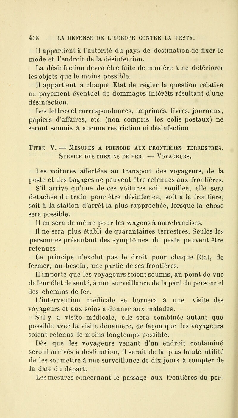 11 appartient h l'autorité du pays de destination de fixer le mode et l'endroit de la désinfection. La désinfection devra être faite de manière à ne détériorer les objets que le moins possible. Il appartient à chaque État de régler la question relative au payement éventuel de dommages-intérêts résultant d'une désinfection. Les lettres et correspondances, imprimés, livres, journaux, papiers d'affaires, etc. (non compris les colis postaux) ne seront soumis à aucune restriction ni désinfection. Titre V. — Mesures a prendre aux frontières terrestres. Service des chemins de fer. — Voyageurs. Les voitures affectées au transport des voyageurs, de la poste et des bagages ne peuvent être retenues aux frontières. S'il arrive qu'une de ces voitures soit souillée, elle sera détachée du train pour être désinfectée, soit à la frontière, soit à la station d'arrêt la plus rapprochée, lorsque la chose sera possible. Il en sera de même pour les wagons à marchandises. Il ne sera plus établi de quarantaines terrestres. Seules les personnes présentant des symptômes de peste peuvent être retenues. Ce principe n'exclut pas le droit pour chaque État, de fermer, au besoin, une partie de ses frontières. Il importe que les voyageurs soient soumis, au point de vue de leur état de santé, à une surveillance de la part du personnel des chemins de fer. L'intervention médicale se bornera à une visite des voyageurs et aux soins à donner aux malades. S'il y a visite médicale, elle sera combinée autant que possible avec la visite douanière, de façon que les voyageurs soient retenus le moins longtemps possible. Dès que les voyageurs venant d'un endroit contaminé seront arrivés à destination, il serait de la plus haute utilité de les soumettre à une surveillance de dix jours à compter de la date du départ. Les mesures concernant le passage aux frontières du per-