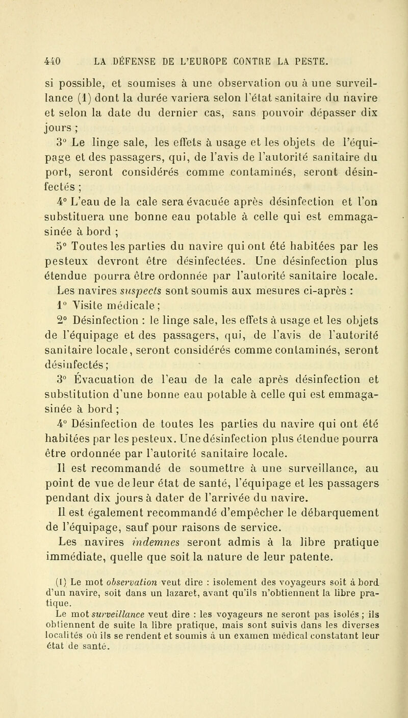 si possible, et soumises à une observation ou à une surveil- lance (1) dont la durée variera selon Tétat sanitaire du navire et selon la date du dernier cas, sans pouvoir dépasser dix jours ; 3° Le linge sale, les effets à usage et les objets de l'équi- page et des passagers, qui, de l'avis de l'autorité sanitaire du port, seront considérés comme contaminés, seront désin- fectés ; 4° L'eau de la cale sera évacuée après désinfection et l'on substituera une bonne eau potable à celle qui est emmaga- sinée à bord ; 5° Toutes les parties du navire qui ont été habitées par les pesteux devront être désinfectées. Une désinfection plus étendue pourra être ordonnée par l'autorité sanitaire locale. Les navires suspects sont soumis aux mesures ci-après : 1° Yisite médicale; 2° Désinfection : le linge sale, les effets à usage et les objets de l'équipage et des passagers, qui, de l'avis de l'autorité sanitaire locale, seront considérés comme contaminés, seront désinfectés; 3° Evacuation de l'eau de la cale après désinfection et substitution d'une bonne eau potable à celle qui est emmaga- sinée à bord ; 4° Désinfection de toutes les parties du navire qui ont été habitées par les pesteux. Une désinfection plus étendue pourra être ordonnée par l'autorité sanitaire locale. Il est recommandé de soumettre à une surveillance, au point de vue de leur état de santé, l'équipage et les passagers pendant dix jours à dater de l'arrivée du navire. Il est également recommandé d'empêcher le débarquement de l'équipage, sauf pour raisons de service. Les navires indemnes seront admis à la libre pratique immédiate, quelle que soit la nature de leur patente. (1) Le mot observation veut dire : isolement des voyageurs soit à Lord d'un navire, soit dans un lazaret, avant qu'ils n'obtiennent la libre pra- tique. Le mot surveillance veut dire : les voyageurs ne seront pas isolés ; ils obtiennent de suite la libre pratique, mais sont suivis dans les diverses localités où ils se rendent et soumis à un examen médical constatant leur état de santé.