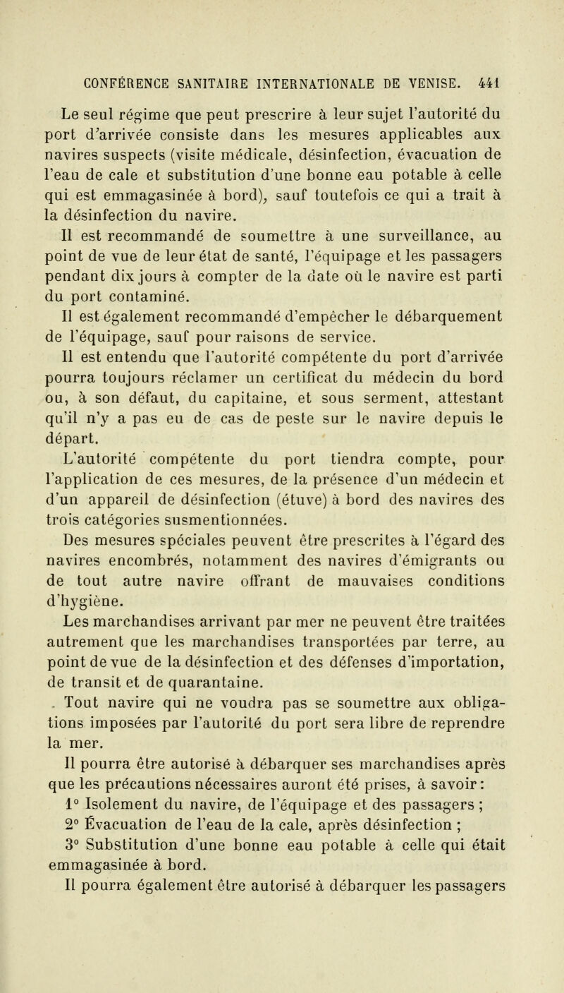 Le seul régime que peut prescrire à leur sujet l'autorité du port d'arrivée consiste dans les mesures applicables aux navires suspects (visite médicale, désinfection, évacuation de l'eau de cale et substitution d'une bonne eau potable à celle qui est emmagasinée à bord); sauf toutefois ce qui a trait à la désinfection du navire. Il est recommandé de soumettre à une surveillance, au point de vue de leur état de santé, l'équipage et les passagers pendant dix jours à compter de la date où le navire est parti du port contaminé. Il est également recommandé d'empêcher le débarquement de l'équipage, sauf pour raisons de service. Il est entendu que l'autorité compétente du port d'arrivée pourra toujours réclamer un certificat du médecin du bord ou, à son défaut, du capitaine, et sous serment, attestant qu'il n'y a pas eu de cas de peste sur le navire depuis le départ. L'autorité compétente du port tiendra compte, pour l'application de ces mesures, de la présence d'un médecin et d'un appareil de désinfection (étuve) à bord des navires des trois catégories susmentionnées. Des mesures spéciales peuvent être prescrites à l'égard des navires encombrés, notamment des navires d'émigrants ou de tout autre navire offrant de mauvaises conditions d'hygiène. Les marchandises arrivant par mer ne peuvent être traitées autrement que les marchandises transportées par terre, au point de vue de la désinfection et des défenses d'importation, de transit et de quarantaine. . Tout navire qui ne voudra pas se soumettre aux obliga- tions imposées par l'autorité du port sera libre de reprendre la mer. Il pourra être autorisé à débarquer ses marchandises après que les précautions nécessaires auront été prises, à savoir: 1° Isolement du navire, de l'équipage et des passagers ; 2° Évacuation de l'eau de la cale, après désinfection ; 3° Substitution d'une bonne eau potable à celle qui était emmagasinée à bord. Il pourra également être autorisé à débarquer les passagers