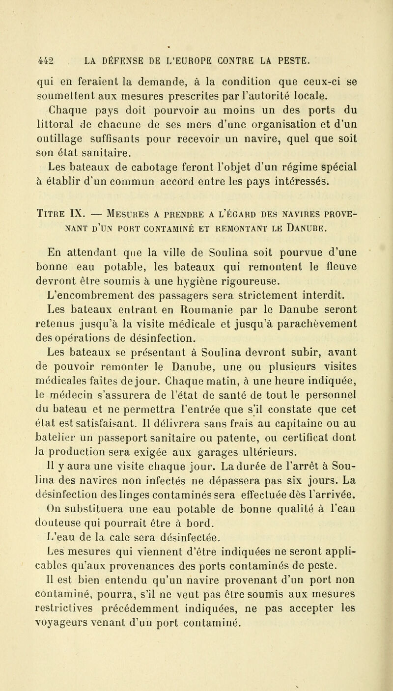 qui en feraient la demande, à la condition que ceux-ci se soumettent aux mesures prescrites par l'autorité locale. Chaque pays doit pourvoir au moins un des ports du littoral de chacune de ses mers d'une organisation et d'un outillage suffisants pour recevoir un navire, quel que soit son état sanitaire. Les bateaux de cabotage feront l'objet d'un régime spécial à établir d'un commun accord entre les pays intéressés. Titre IX. — Mesures a prendre a l'égard des navires prove- nant d'un port contaminé et remontant le Danube. En attendant que la ville de Soulina soit pourvue d'une bonne eau potable, les bateaux qui remontent le fleuve devront être soumis à une hygiène rigoureuse. L'encombrement des passagers sera strictement interdit. Les bateaux entrant en Roumanie par le Danube seront retenus jusqu'à la visite médicale et jusqu'à parachèvement des opérations de désinfection. Les bateaux se présentant à Soulina devront subir, avant de pouvoir remonter le Danube, une ou plusieurs visites médicales faites de jour. Chaque matin, à une heure indiquée, le médecin s'assurera de l'état de santé de tout le personnel du bateau et ne permettra l'entrée que s'il constate que cet état est satisfaisant. Il délivrera sans frais au capitaine ou au batelier un passeport sanitaire ou patente, ou certificat dont Ja production sera exigée aux garages ultérieurs. Il y aura une visite chaque jour. La durée de l'arrêt à Sou- lina des navires non infectés ne dépassera pas six jours. La désinfection des linges contaminés sera eff'ectuée dès l'arrivée. On substituera une eau potable de bonne qualité à l'eau douteuse qui pourrait être à bord. L'eau de la cale sera désinfectée. Les mesures qui viennent d'être indiquées ne seront appli- cables qu'aux provenances des ports contaminés de peste. Il est bien entendu qu'un navire provenant d'un port non contaminé, pourra, s'il ne veut pas être soumis aux mesures restrictives précédemment indiquées, ne pas accepter les voyageurs venant d'un port contaminé.