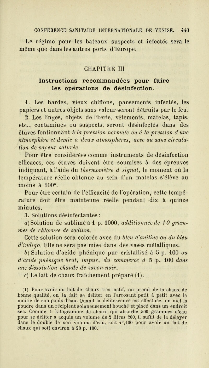 Le régime pour les bateaux suspects et infectés sera le même que dans les autres ports d'Europe. CHAPITRE III Instructions recommandées pour faire les opérations de désinfection. 1. Les bardes, vieux cbiffons, pansements infectés, les papiers et autres objets sans valeur seront détruits par le feu. 2. Les linges, objets de literie, vêtements, matelas, tapis, etc., contaminés ou suspects, seront désinfectés dans des étuves fontionnant à la pression normale ou à la pression d'une atmosphère et demie à deux atmosphères, avec ou sans circula- tion de vapeur saturée. Pour être considérées comme instruments de désinfection efficaces, ces étuves doivent être soumises à des épreuves indiquant, à l'aide du thermomètre à signal, le moment où la température réelle obtenue au sein d'un matelas s'élève au moins à 100°. Pour être certain de l'efficacité de l'opération, cette tempé- rature doit être maintenue réelle pendant dix à quinze minutes. 3. Solutions désinfectantes : a) Solution de sublimé à 1 p. 1000, additionnée de 10 gram- mes de chlorure de sodium. Cette solution sera colorée avec du bleu d'aniline ou du bleu d'indigo. Elle ne sera pas mise dans des vases métalliques. b) Solution d'acide pbénique pur cristallisé à 5 p. 100 ou d acide phénique brut, impur, du commerce à 5 p. 100 dans une dissolution chaude de savon noir. c) Le lait de chaux fraîchement préparé (1). (1) Pour avoir du lait de chaux très actif, on prend de la chaux de bonne qualité, on la fait se déliter en l'arrosant petit à petit avec la moitié de son poids d'eau. Quand la délitescence est effectuée, on met la poudre dans un récipient soigneusement bouché et placé dans un endroit sec. Comme 1 kilogramme de chaux qui absorbe 500 grammes d'eau pour se déliter a acquis un volume de 2 litres 200, il suffit de la délayer dans le double de son volume d'eau, soit 41^,400 pour avoir un lait de chaux qui soit environ à 20 p. 100.