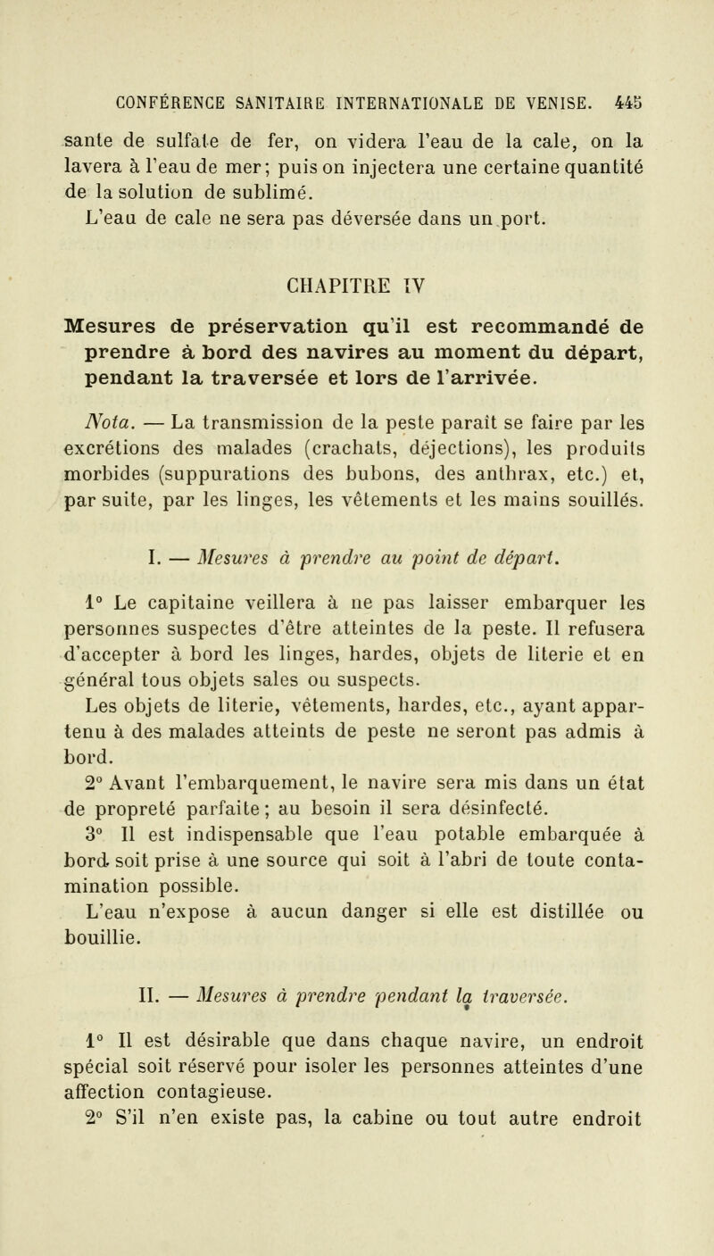 santé de sulfate de fer, on videra l'eau de la cale, on la lavera à l'eau de mer; puis on injectera une certaine quantité de la solution de sublimé. L'eau de cale ne sera pas déversée dans un port. CHAPITRE IV Mesures de préservation qu'il est recommandé de prendre à bord des navires au moment du départ, pendant la traversée et lors de l'arrivée. Nota. — La transmission de la peste paraît se faire par les excrétions des malades (crachats, déjections), les produits morbides (suppurations des bubons, des anthrax, etc.) et, par suite, par les linges, les vêtements et les mains souillés. I. — 3[esures à prendre au point de départ, 1° Le capitaine veillera à ne pas laisser embarquer les personnes suspectes d'être atteintes de la peste. Il refusera d'accepter à bord les linges, hardes, objets de literie et en général tous objets sales ou suspects. Les objets de literie, vêtements, hardes, etc., ayant appar- tenu à des malades atteints de peste ne seront pas admis à bord. 2 Avant l'embarquement, le navire sera mis dans un état de propreté parfaite; au besoin il sera désinfecté. 3° Il est indispensable que l'eau potable embarquée à bord, soit prise à une source qui soit à l'abri de toute conta- mination possible. L'eau n'expose à aucun danger si elle est distillée ou bouillie. IL — Mesures à prendre pendant la traversée. 1° Il est désirable que dans chaque navire, un endroit spécial soit réservé pour isoler les personnes atteintes d'une affection contagieuse. 2° S'il n'en existe pas, la cabine ou tout autre endroit