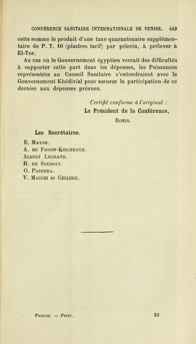 cette somme le produit d'une taxe quarantenaire supple'men- taire de P. T. 10 (piastres tarif) par pèlerin, à prélever à El-Tor. Au cas où le Gouvernement égyptien verrait des difficultés à supporter cette part dans les dépenses, les Puissances représentées au Conseil Sanitaire s'entendraient avec le Gouvernement Khédivial pour assurer la participation de ce dernier aux dépenses prévues. Certifié conforme à Voriginal : Le Président de la Conférence, BONIN. Les Secrétaires, E. Mayor. A. DE Froon-Kirchrath. Albert Legrand. H. DE SOUSSAY. 0. Passera. V. Macchi di Gellere. Proust. — Pesle. 29