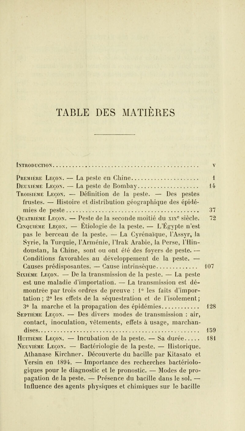 TABLE DES MATIERES Introduction • v Première Leçon. — La peste en Chine 1 Deuxième Leçon. — La peste de Bombay 14 Troisième Leçon. — Définition de la peste. — Des pestes frustes. — Histoire et distribution géographique des épidé- mies de peste 37 Quatrième Leçon. — Peste de la seconde moitié du xix*^ siècle. 72 Cinquième Leçon. — Étiologie de la peste. — L'Egypte n'est pas le berceau de la peste. — La Cyrénaïque, l'Assyr, la Syrie, la Turquie, l'Arménie, l'Irak Arabie, la Perse, l'Hin- doustan, la Chine, sont ou ont été des foyers de peste. — Conditions favorables au développement de la peste. — Causes prédisposantes. — Cause intrinsèque 107 Sixième Leçon. — De la transmission de la peste. — La peste est une maladie d'importation. — La transmission est dé- montrée par trois ordres de preuve : 1° les faits d'impor- tation ; 2° les effets de la séquestration et de l'isolement ; 3° la marche et la propagation des épidémies 128 Septième Leçon. — Des divers modes de transmission : air, contact, inoculation, vêtements, effets à usage, marchan- dises 159 Huitième Leçon. — Incubation de la peste. — Sa durée 181 Neuvième Leçon. — Bactériologie de la peste. — Historique. Athanase Kirchner. Découverte du bacille par Kitasato et Yersin en 1894. — Importance des recherches bactériolo- giques pour le diagnostic et le pronostic. — Modes de pro- pagation de la peste. — Présence du bacille dans le sol. — Influence des agents physiques et chimiques sur le bacille