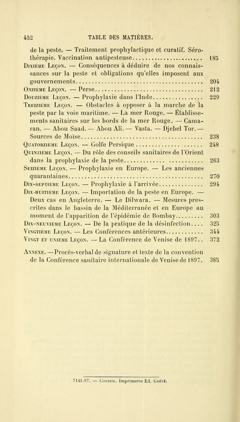 de la peste, — Traitement prophylactique et curatif. Séro- thérapie. Vaccination antipesteuse 185 Dixième Leçon. — Conséquences à déduire de nos connais- sances sur la peste et obligations qu'elles imposent aux gouvernements 204 Onzième Leçon. — Perse 212 Douzième Leçon. — Prophylaxie dans l'Inde 229 Treizième Leçon. — Obstacles à opposer à la marche de la peste par la voie maritime. — La mer Piouge. — Établisse- ments sanitaires sur les bords de la mer Rouge. — Gama- ran. — Abou Saad. — Abou Ali. — Vasta. — Djebel Tor. — Sources de Moïse 238 Quatorzième Leçon. — Golfe Persique 248 Quinzième Leçon. — Du rôle des conseils sanitaires de l'Orient dans la prophylaxie de la peste 263 Seiziè3ie Leçon. — Prophylaxie en Europe. — Les anciennes quarantaines 270 Dix-septième Leçon. — Prophylaxie à l'arrivée 294 Dix-huitième Leçon. — Importation de la peste en Europe. — Deux cas en Angleterre. — Le Dilwara. — Mesures pres- crites dans le bassin de la Méditerranée et en Europe au moment de l'apparition de l'épidémie de Bombay 303 Dix-neuvième Leçon. — De la pratique de la désinfection 325 Vingtième Leçon. — Les Gonférences antérieures 344 Vingt et unième Leçon. — La Gonférence de Venise de 1897.. 372 Annexe. —Procès-verbal de signature et texte de la convention de la Gonférence sanitaire internationale de Venise de 1897. 385 141-97. — (JouBEiL. Imprimerie Ed. Cuété.