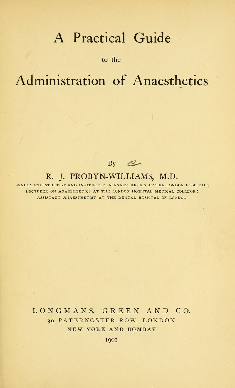 A Practical Guide to the Administration of Anaesthetics By (B^ R. J. PROBYN-WILLIAMS, M.D. SENIOR ANAESTHETIST AND INSTRUCTOR IN ANAESTHETICS AT THE LONDON HOSPITAL ; LECTURER ON ANAESTHETICS AT THE LONDON HOSPITAL MEDICAL COLLEGE ; ASSISTANT ANAESTHETIST AT THE DENTAL HOSPITAL OF LONDON LONGMANS, GREEN AND CO. 39 PATERNOSTER ROW, LONDON NEW YORK AND BOMBAY I90I