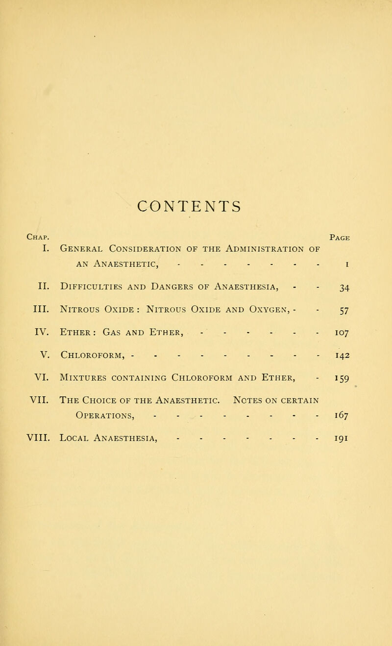 CONTENTS Chap. Page I. General Consideration of the Administration of AN Anaesthetic, i II. Difficulties and Dangers of Anaesthesia, - - 34 III. Nitrous Oxide : Nitrous Oxide and Oxygen, - - 57 IV. Ether: Gas and Ether, - 107 V. Chloroform, 142 VI. Mixtures containing Chloroform and Ether, - 159 VII. The Choice of the Anaesthetic. Notes on certain Operations, - - 167 VIII. Local Anaesthesia, 191