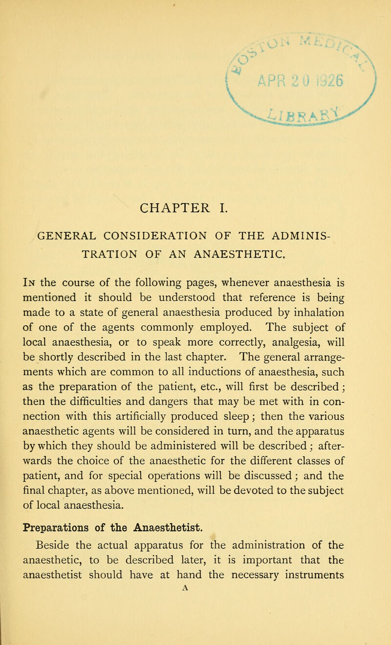 GENERAL CONSIDERATION OF THE ADMINIS- TRATION OF AN ANAESTHETIC. In the course of the following pages, whenever anaesthesia is mentioned it should be understood that reference is being made to a state of general anaesthesia produced by inhalation of one of the agents commonly employed. The subject of local anaesthesia, or to speak more correctly, analgesia, will be shortly described in the last chapter. The general arrange- ments which are common to all inductions of anaesthesia, such as the preparation of the patient, etc., will first be described; then the difficulties and dangers that may be met with in con- nection with this artificially produced sleep; then the various anaesthetic agents will be considered in turn, and the apparatus by which they should be administered will be described; after- wards the choice of the anaesthetic for the different classes of patient, and for special operations will be discussed; and the final chapter, as above mentioned, will be devoted to the subject of local anaesthesia. Preparations of the Anaesthetist. Beside the actual apparatus for the administration of the anaesthetic, to be described later, it is important that the anaesthetist should have at hand the necessary instruments