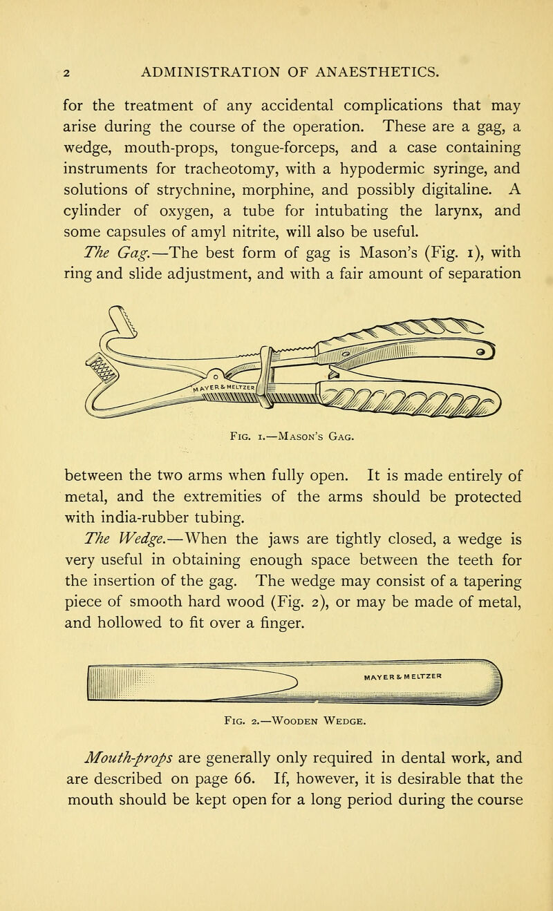 for the treatment of any accidental complications that may arise during the course of the operation. These are a gag, a wedge, mouth-props, tongue-forceps, and a case containing instruments for tracheotomy, with a hypodermic syringe, and solutions of strychnine, morphine, and possibly digitaline. A cylinder of oxygen, a tube for intubating the larynx, and some capsules of amyl nitrite, will also be useful. The Gag.—The best form of gag is Mason's (Fig. i), with ring and slide adjustment, and with a fair amount of separation Fig. I.—Mason's Gag. between the two arms when fully open. It is made entirely of metal, and the extremities of the arms should be protected with india-rubber tubing. The Wedge.—When the jaws are tightly closed, a wedge is very useful in obtaining enough space between the teeth for the insertion of the gag. The wedge may consist of a tapering piece of smooth hard wood (Fig. 2), or may be made of metal, and hollowed to fit over a finger. Fig. 2.—Wooden Wedge. Mouth-props are generally only required in dental work, and are described on page 66. If, however, it is desirable that the mouth should be kept open for a long period during the course