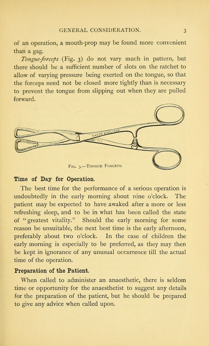 of an operation, a mouth-prop may be found more convenient than a gag. Tongue-forceps (Fig. 3) do not vary much in pattern, but there should be a sufficient number of slots on the ratchet to allow of varying pressure being exerted on the tongue, so that the forceps need not be closed more tightly than is necessary to prevent the tongue from slipping out when they are pulled forward. Fig. 3.—Tongue Forceps Time of Day for Operation. The best time for the performance of a serious operation is undoubtedly in the early morning about nine o'clock. The patient may be expected to have awaked after a more or less refreshing sleep, and to be in what has been called the state of greatest vitality. Should the early morning for some reason be unsuitable, the next best time is the early afternoon, preferably about two o'clock. In the case of children the early morning is especially to be preferred, as they may then be kept in ignorance of any unusual occurrence till the actual time of the operation. Preparation of the Patient. When called to administer an anaesthetic, there is seldom time or opportunity for the anaesthetist to suggest any details for the preparation of the patient, but he should be prepared to give any advice when called upon.