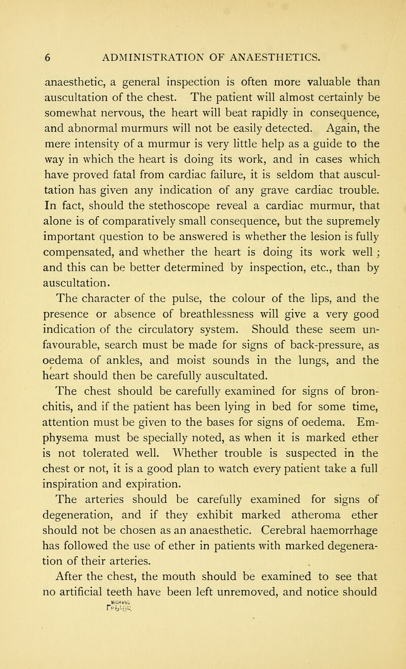 anaesthetic, a general inspection is often more valuable than auscultation of the chest. The patient will almost certainly be somewhat nervous, the heart will beat rapidly in consequence, and abnormal murmurs will not be easily detected. Again, the mere intensity of a murmur is very little help as a guide to the way in which the heart is doing its work, and in cases which have proved fatal from cardiac failure, it is seldom that auscul- tation has given any indication of any grave cardiac trouble. In fact, should the stethoscope reveal a cardiac murmur, that alone is of comparatively small consequence, but the supremely important question to be answered is whether the lesion is fully compensated, and whether the heart is doing its work well; and this can be better determined by inspection, etc., than by auscultation. The character of the pulse, the colour of the lips, and the presence or absence of breathlessness will give a very good indication of the circulatory system. Should these seem un- favourable, search must be made for signs of back-pressure, as oedema of ankles, and moist sounds in the lungs, and the heart should then be carefully auscultated. The chest should be carefully examined for signs of bron- chitis, and if the patient has been lying in bed for some time, attention must be given to the bases for signs of oedema. Em- physema must be specially noted, as when it is marked ether is not tolerated well. Whether trouble is suspected in the chest or not, it is a good plan to watch every patient take a full inspiration and expiration. The arteries should be carefully examined for signs of degeneration, and if they exhibit marked atheroma ether should not be chosen as an anaesthetic. Cerebral haemorrhage has followed the use of ether in patients with marked degenera- tion of their arteries. After the chest, the mouth should be examined to see that no artificial teeth have been left unremoved, and notice should