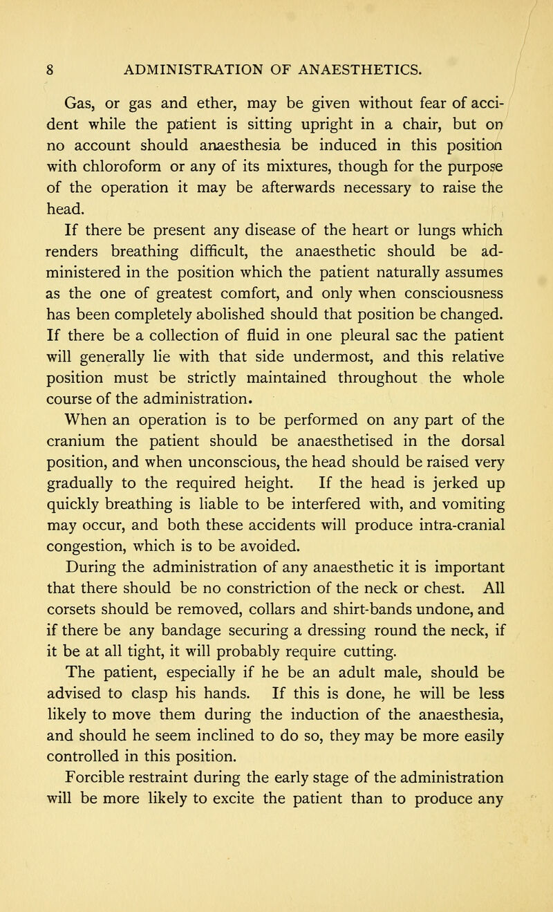 GaSj or gas and ether, may be given without fear of acci- dent while the patient is sitting upright in a chair, but on no account should anaesthesia be induced in this position with chloroform or any of its mixtures, though for the purpose of the operation it may be afterwards necessary to raise the head. If there be present any disease of the heart or lungs which renders breathing difficult, the anaesthetic should be ad- ministered in the position which the patient naturally assumes as the one of greatest comfort, and only when consciousness has been completely abolished should that position be changed. If there be a collection of fluid in one pleural sac the patient will generally lie with that side undermost, and this relative position must be strictly maintained throughout the whole course of the administration. When an operation is to be performed on any part of the cranium the patient should be anaesthetised in the dorsal position, and when unconscious, the head should be raised very gradually to the required height. If the head is jerked up quickly breathing is liable to be interfered with, and vomiting may occur, and both these accidents will produce intra-cranial congestion, which is to be avoided. During the administration of any anaesthetic it is important that there should be no constriction of the neck or chest. All corsets should be removed, collars and shirt-bands undone, and if there be any bandage securing a dressing round the neck, if it be at all tight, it will probably require cutting. The patient, especially if he be an adult male, should be advised to clasp his hands. If this is done, he will be less likely to move them during the induction of the anaesthesia, and should he seem inclined to do so, they may be more easily controlled in this position. Forcible restraint during the early stage of the administration will be more likely to excite the patient than to produce any