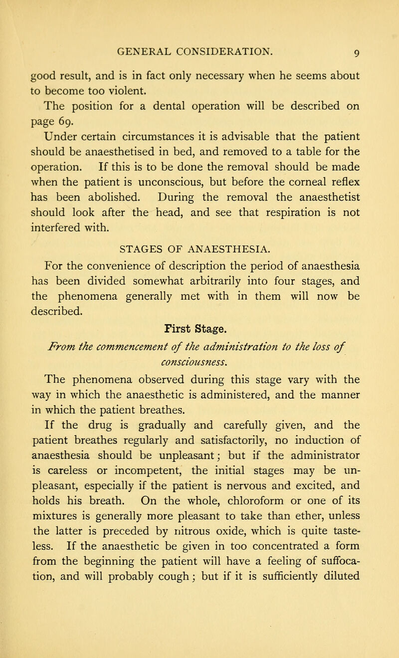 good result, and is in fact only necessary when he seems about to become too violent. The position for a dental operation will be described on page 69. Under certain circumstances it is advisable that the patient should be anaesthetised in bed, and removed to a table for the operation. If this is to be done the removal should be made when the patient is unconscious, but before the corneal reflex has been abolished. During the removal the anaesthetist should look after the head, and see that respiration is not interfered with. STAGES OF ANAESTHESIA. For the convenience of description the period of anaesthesia has been divided somewhat arbitrarily into four stages, and the phenomena generally met with in them will now be described. First Stage. From the commencement of the administration to the loss of consciousness. The phenomena observed during this stage vary with the way in which the anaesthetic is administered, and the manner in which the patient breathes. If the drug is gradually and carefully given, and the patient breathes regularly and satisfactorily, no induction of anaesthesia should be unpleasant; but if the administrator is careless or incompetent, the initial stages may be un- pleasant, especially if the patient is nervous and excited, and holds his breath. On the whole, chloroform or one of its mixtures is generally more pleasant to take than ether, unless the latter is preceded by nitrous oxide, which is quite taste- less. If the anaesthetic be given in too concentrated a form from the beginning the patient will have a feeling of suffoca- tion, and will probably cough; but if it is sufficiently diluted