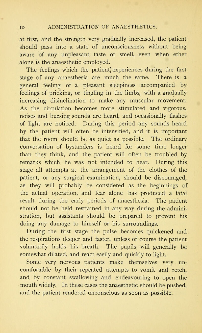 at first, and the strength very gradually increased, the patient should pass into a state of unconsciousness without being aware of any unpleasant taste or smell, even when ether alone is the anaesthetic employed. The feelings which the patient] experiences during the first stage of any anaesthesia are much the same. There is a general feeling of a pleasant sleepiness accompanied by feelings of pricking, or tingling in the limbs, with a gradually increasing disinclination to make any muscular movement. As the circulation becomes more stimulated and vigorous, noises and buzzing sounds are heard, and occasionally flashes of light are noticed. During this period any sounds heard by the patient will often be intensified, and it is important that the room should be as quiet as possible. The ordinary conversation of bystanders is heard for some time longer than they think, and the patient will often be troubled by remarks which he was not intended to hear. During this stage all attempts at the arrangement of the clothes of the patient, or any surgical examination, should be discouraged, as they will probably be considered as the beginnings of the actual operation, and fear alone has produced a fatal result during the early periods of anaesthesia. The patient should not be held restrained in any way during the admini- stration, but assistants should be prepared to prevent his doing any damage to himself or his surroundings. During the first stage the pulse becomes quickened and the respirations deeper and faster, unless of course the patient voluntarily holds his breath. The pupils will generally be somewhat dilated, and react easily and quickly to light. Some very nervous patients make themselves very un- comfortable by their repeated attempts to vomit and retch, and by constant swallowing and endeavouring to open the mouth widely. In these cases the anaesthetic should be pushed, and the patient rendered unconscious as soon as possible.