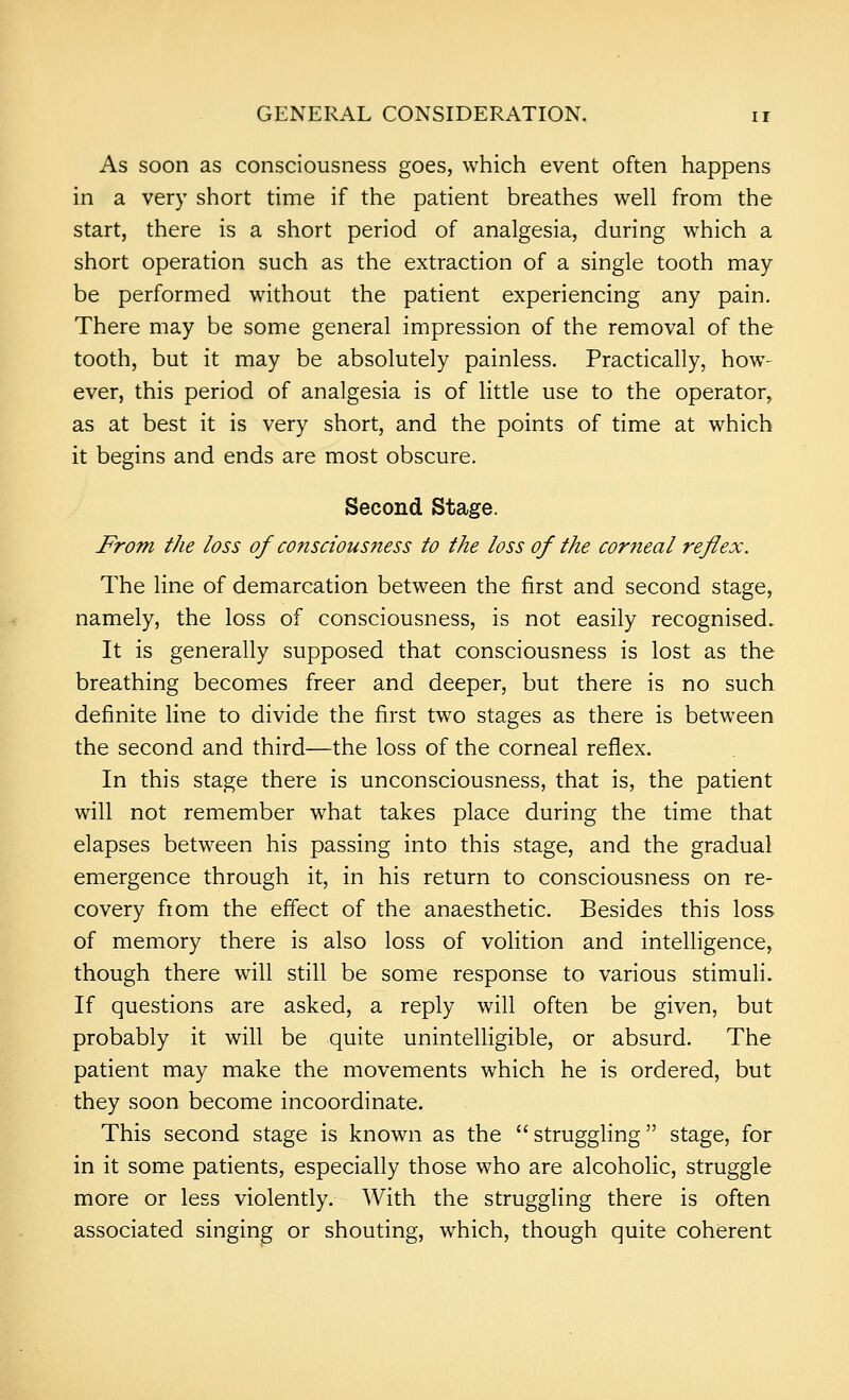 As soon as consciousness goes, which event often happens in a very short time if the patient breathes well from the start, there is a short period of analgesia, during which a short operation such as the extraction of a single tooth may- be performed without the patient experiencing any pain. There may be some general impression of the removal of the tooth, but it may be absolutely painless. Practically, how- ever, this period of analgesia is of little use to the operator, as at best it is very short, and the points of time at which it begins and ends are most obscure. Second Stage. From the loss of conscious7iess to the loss of the corneal reflex. The line of demarcation between the first and second stage, namely, the loss of consciousness, is not easily recognised. It is generally supposed that consciousness is lost as the breathing becomes freer and deeper, but there is no such definite line to divide the first two stages as there is between the second and third—the loss of the corneal reflex. In this stage there is unconsciousness, that is, the patient will not remember what takes place during the time that elapses between his passing into this stage, and the gradual emergence through it, in his return to consciousness on re- covery from the effect of the anaesthetic. Besides this loss of memory there is also loss of volition and intelligence, though there will still be some response to various stimuli. If questions are asked, a reply will often be given, but probably it will be quite unintelligible, or absurd. The patient may make the movements which he is ordered, but they soon become incoordinate. This second stage is known as the struggling stage, for in it some patients, especially those who are alcoholic, struggle more or less violently. With the struggling there is often associated singing or shouting, which, though quite coherent