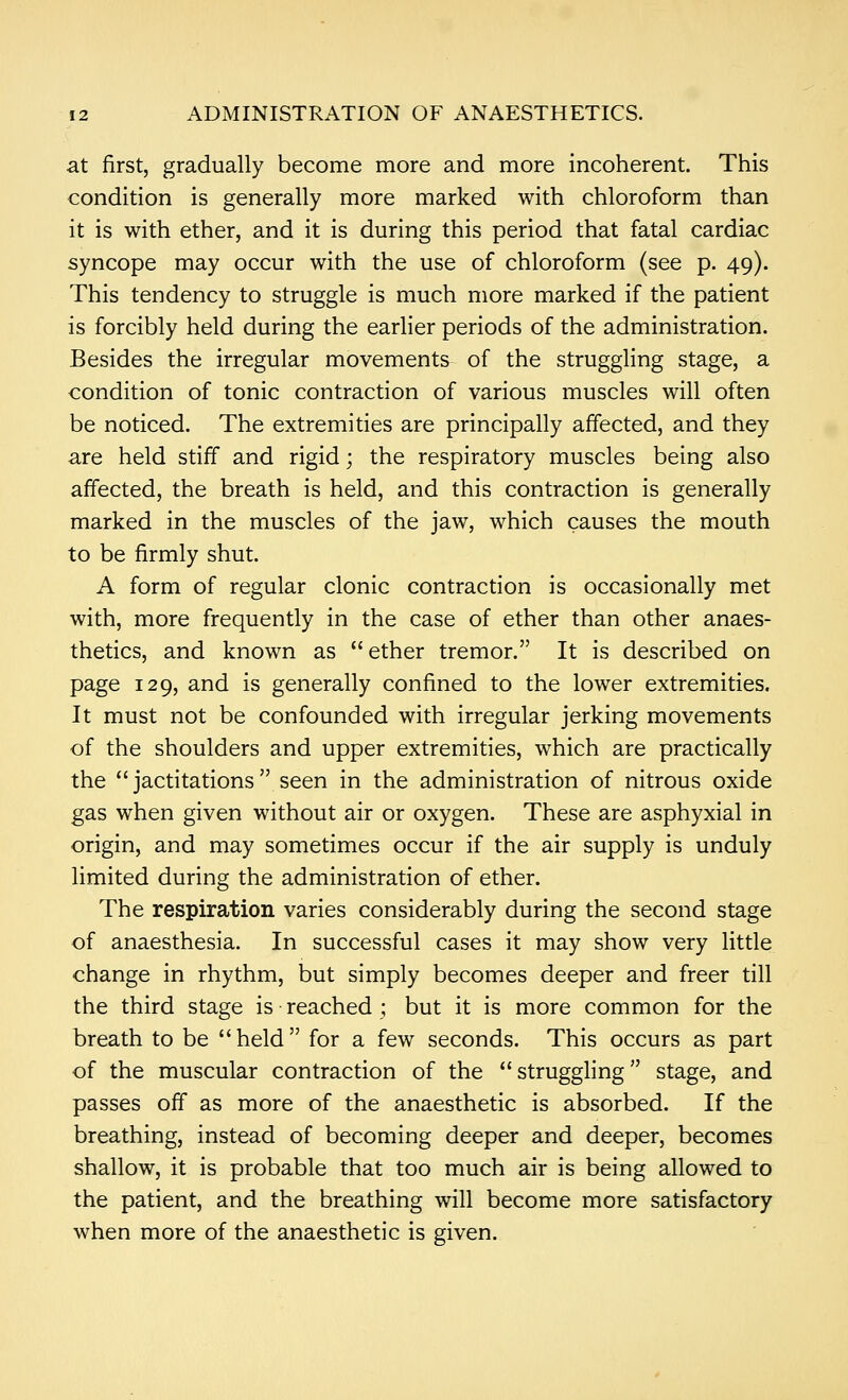 at first, gradually become more and more incoherent. This condition is generally more marked with chloroform than it is with ether, and it is during this period that fatal cardiac syncope may occur with the use of chloroform (see p. 49). This tendency to struggle is much more marked if the patient is forcibly held during the earlier periods of the administration. Besides the irregular movements of the struggling stage, a condition of tonic contraction of various muscles will often be noticed. The extremities are principally affected, and they are held stiff and rigid; the respiratory muscles being also affected, the breath is held, and this contraction is generally marked in the muscles of the jaw, which causes the mouth to be firmly shut. A form of regular clonic contraction is occasionally met with, more frequently in the case of ether than other anaes- thetics, and known as ether tremor. It is described on page 129, and is generally confined to the lower extremities. It must not be confounded with irregular jerking movements of the shoulders and upper extremities, which are practically the  jactitations  seen in the administration of nitrous oxide gas when given without air or oxygen. These are asphyxial in origin, and may sometimes occur if the air supply is unduly limited during the administration of ether. The respiration varies considerably during the second stage of anaesthesia. In successful cases it may show very little change in rhythm, but simply becomes deeper and freer till the third stage is reached ; but it is more common for the breath to be held for a few seconds. This occurs as part of the muscular contraction of the struggling stage, and passes off as more of the anaesthetic is absorbed. If the breathing, instead of becoming deeper and deeper, becomes shallow, it is probable that too much air is being allowed to the patient, and the breathing will become more satisfactory when more of the anaesthetic is given.