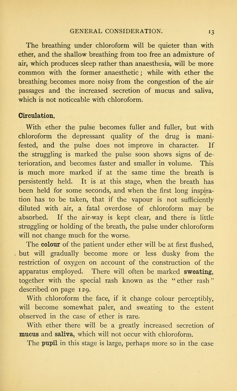 The breathing under chloroform will be quieter than with ether, and the shallow breathing from too free an admixture of air, which produces sleep rather than anaesthesia, will be more common with the former anaesthetic; while with ether the breathing becomes more noisy from the congestion of the air passages and the increased secretion of mucus and saliva, which is not noticeable with chloroform. Circulation. With ether the pulse becomes fuller and fuller, but with chloroform the depressant quaHty of the drug is mani- fested, and the pulse does not improve in character. If the struggling is marked the pulse soon shows signs of de- terioration, and becomes faster and smaller in volume. This is much more marked if at the same time the breath is persistently held. It is at this stage, when the breath has been held for some seconds, and when the first long inspira- tion has to be taken, that if the vapour is not sufficiently diluted with air, a fatal overdose of chloroform may be absorbed. If the air-way is kept clear, and there is little struggling or holding of the breath, the pulse under chloroform will not change much for the worse. The colour of the patient under ether will be at first flushed, but will gradually become more or less dusky from the restriction of oxygen on account of the construction of the apparatus employed. There will often be marked sweating, together with the special rash known as the  ether rash described on page 129. With chloroform the face, if it change colour perceptibly, will become somewhat paler, and sweating to the extent observed in the case of ether is rare. With ether there will be a greatly increased secretion of mucus and saliva, which will not occur with chloroform. The pupil in this stage is large, perhaps more so in the case