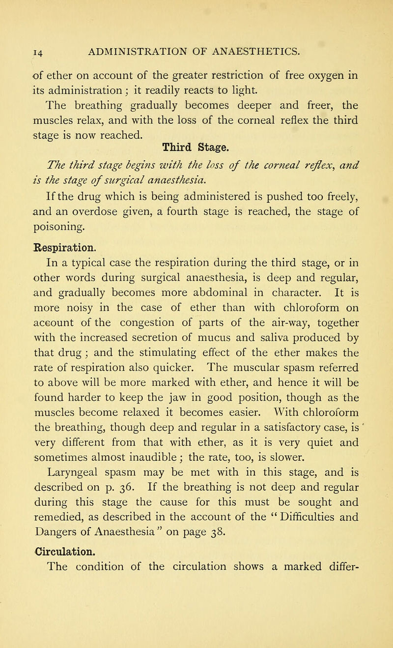 of ether on account of the greater restriction of free oxygen in its administration; it readily reacts to Ught. The breathing gradually becomes deeper and freer, the muscles relax, and with the loss of the corneal reflex the third stage is now reached. Third Stage. The third stage begins with the loss of the C07'neal reflex^ and is the stage of surgical anaesthesia. If the drug which is being administered is pushed too freely, and an overdose given, a fourth stage is reached, the stage of poisoning. Eespiration. In a typical case the respiration during the third stage, or in other words during surgical anaesthesia, is deep and regular, and gradually becomes more abdominal in character. It is more noisy in the case of ether than with chloroform on account of the congestion of parts of the air-way, together with the increased secretion of mucus and saliva produced by that drug; and the stimulating effect of the ether makes the rate of respiration also quicker. The muscular spasm referred to above will be more marked with ether, and hence it will be found harder to keep the jaw in good position, though as the muscles become relaxed it becomes easier. With chloroform the breathing, though deep and regular in a satisfactory case, is very different from that with ether, as it is very quiet and sometimes almost inaudible; the rate, too, is slower. Laryngeal spasm may be met with in this stage, and is described on p. 36. If the breathing is not deep and regular during this stage the cause for this must be sought and remedied, as described in the account of the Difficulties and Dangers of Anaesthesia  on page 38. Circulation. The condition of the circulation shows a marked differ-