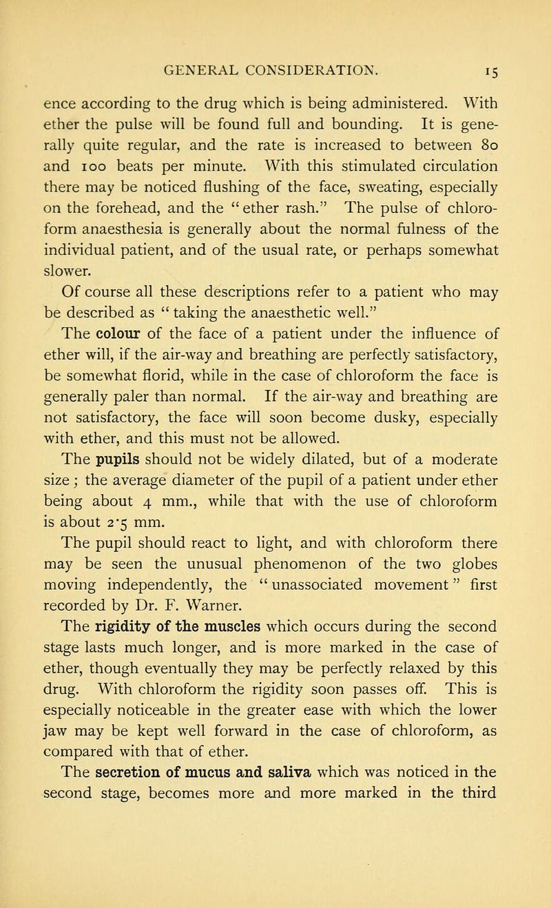 ence according to the drug which is being administered. With ether the pulse will be found full and bounding. It is gene- rally quite regular, and the rate is increased to between 80 and 100 beats per minute. With this stimulated circulation there may be noticed flushing of the face, sweating, especially on the forehead, and the  ether rash. The pulse of chloro- form anaesthesia is generally about the normal fulness of the individual patient, and of the usual rate, or perhaps somewhat slower. Of course all these descriptions refer to a patient who may be described as  taking the anaesthetic well. The colour of the face of a patient under the influence of ether will, if the air-way and breathing are perfectly satisfactory, be somewhat florid, while in the case of chloroform the face is generally paler than normal. If the air-way and breathing are not satisfactory, the face will soon become dusky, especially with ether, and this must not be allowed. The pupils should not be widely dilated, but of a moderate size; the average diameter of the pupil of a patient under ether being about 4 mm., while that with the use of chloroform is about 2*5 mm. The pupil should react to light, and with chloroform there may be seen the unusual phenomenon of the two globes moving independently, the  unassociated movement first recorded by Dr. F. Warner. The rigidity of the muscles which occurs during the second stage lasts much longer, and is more marked in the case of ether, though eventually they may be perfectly relaxed by this drug. With chloroform the rigidity soon passes off. This is especially noticeable in the greater ease with which the lower jaw may be kept well forward in the case of chloroform, as compared with that of ether. The secretion of mucus and saliva which was noticed in the second stage, becomes more and more marked in the third