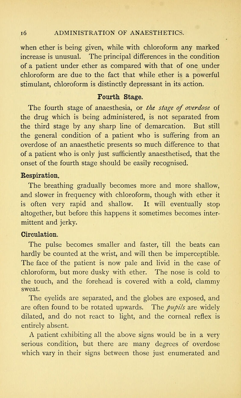 when ether is being given, while with chloroform any marked increase is unusual. The principal differences in the condition of a patient under ether as compared with that of one under chloroform are due to the fact that while ether is a powerful stimulant, chloroform is distinctly depressant in its action. Fourth Stage. The fourth stage of anaesthesia, or the stage of overdose of the drug which is being administered, is not separated from the third stage by any sharp line of demarcation. But still the general condition of a patient who is suffering from an overdose of an anaesthetic presents so much difference to that of a patient who is only just sufficiently anaesthetised, that the onset of the fourth stage should be easily recognised. Respiration. The breathing gradually becomes more and more shallow, and slower in frequency with chloroform, though with ether it is often very rapid and shallow. It will eventually stop altogether, but before this happens it sometimes becomes inter- mittent and jerky. Circulation. The pulse becomes smaller and faster, till the beats can hardly be counted at the wrist, and will then be imperceptible. The face of the patient is now pale and livid in the case of chloroform, but more dusky with ether. The nose is cold to the touch, and the forehead is covered with a cold, clammy sweat. The eyelids are separated, and the globes are exposed, and are often found to be rotated upwards. The pupils are widely dilated, and do not react to light, and the corneal reflex is entirely absent. A patient exhibiting all the above signs would be in a very serious condition, but there are many degrees of overdose which vary in their signs between those just enumerated and