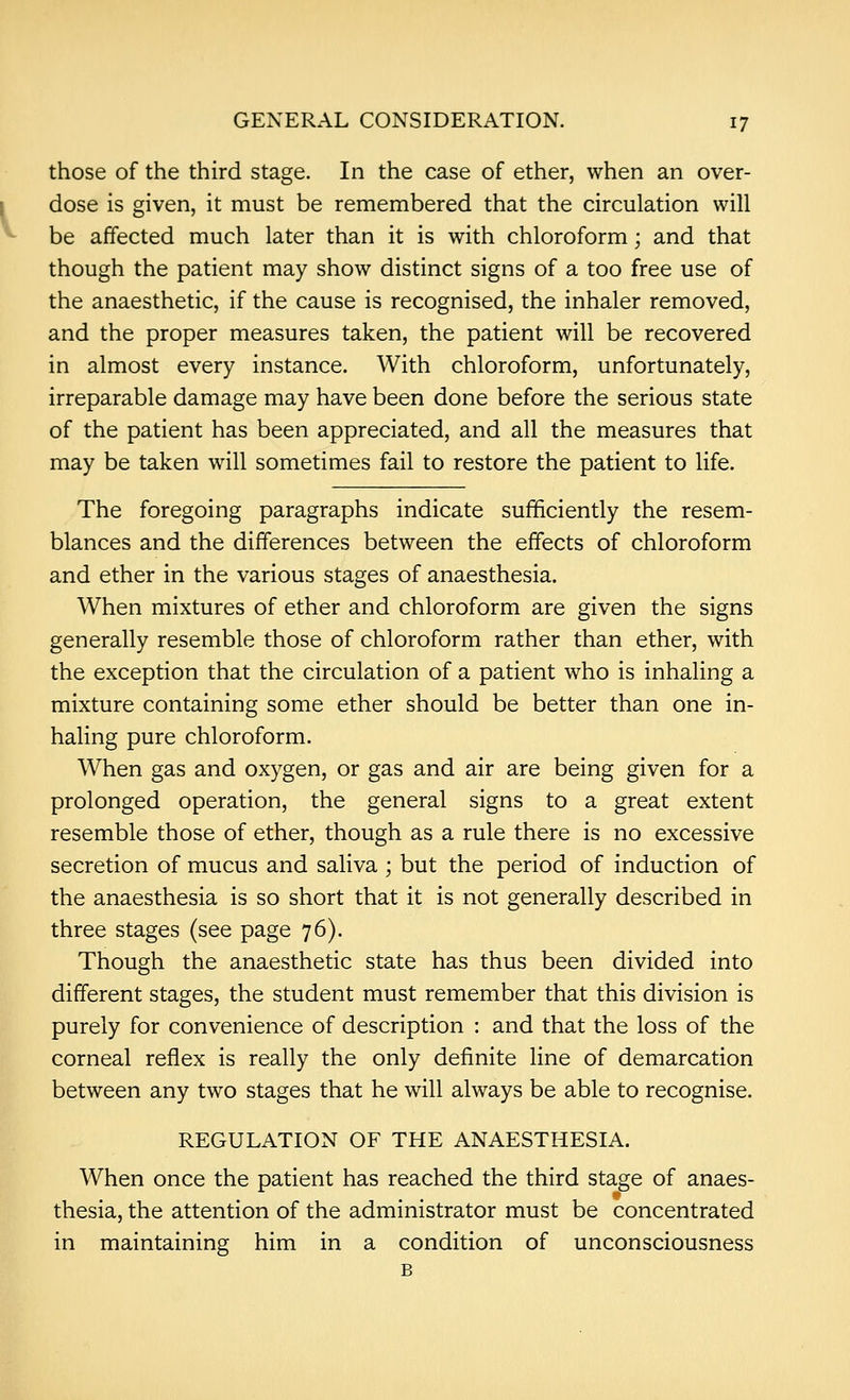 those of the third stage. In the case of ether, when an over- dose is given, it must be remembered that the circulation will be affected much later than it is with chloroform; and that though the patient may show distinct signs of a too free use of the anaesthetic, if the cause is recognised, the inhaler removed, and the proper measures taken, the patient will be recovered in almost every instance. With chloroform, unfortunately, irreparable damage may have been done before the serious state of the patient has been appreciated, and all the measures that may be taken will sometimes fail to restore the patient to life. The foregoing paragraphs indicate sufficiently the resem- blances and the differences between the effects of chloroform and ether in the various stages of anaesthesia. When mixtures of ether and chloroform are given the signs generally resemble those of chloroform rather than ether, with the exception that the circulation of a patient who is inhaling a mixture containing some ether should be better than one in- haling pure chloroform. When gas and oxygen, or gas and air are being given for a prolonged operation, the general signs to a great extent resemble those of ether, though as a rule there is no excessive secretion of mucus and saliva ; but the period of induction of the anaesthesia is so short that it is not generally described in three stages (see page 76). Though the anaesthetic state has thus been divided into different stages, the student must remember that this division is purely for convenience of description : and that the loss of the corneal reflex is really the only definite line of demarcation between any two stages that he will always be able to recognise. REGULATION OF THE ANAESTHESIA. When once the patient has reached the third stage of anaes- thesia, the attention of the administrator must be concentrated in maintaining him in a condition of unconsciousness B