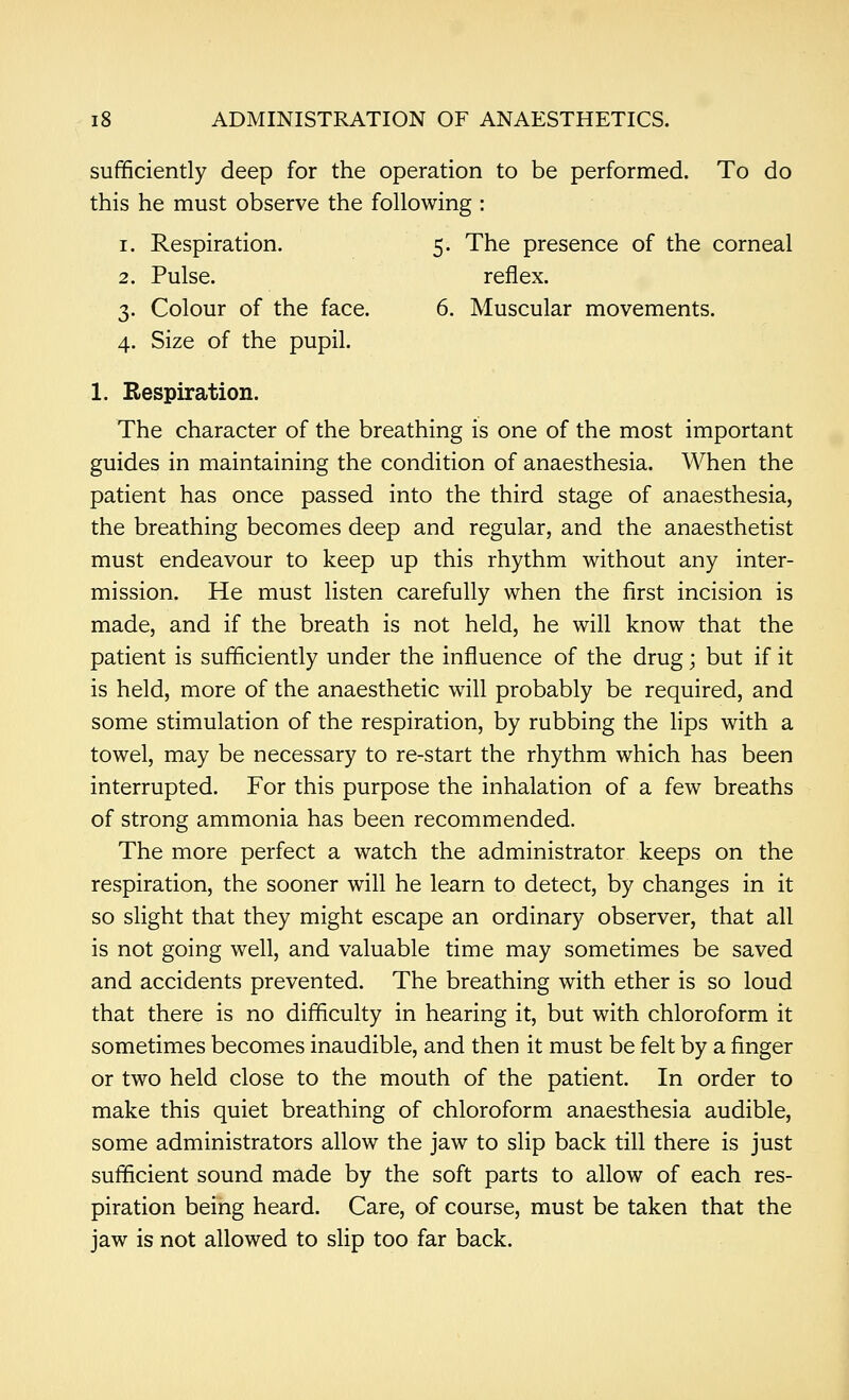 sufficiently deep for the operation to be performed. To do this he must observe the following : 1. Respiration. 5. The presence of the corneal 2. Pulse. reflex. 3. Colour of the face. 6. Muscular movements. 4. Size of the pupil. 1. Respiration. The character of the breathing is one of the most important guides in maintaining the condition of anaesthesia. When the patient has once passed into the third stage of anaesthesia, the breathing becomes deep and regular, and the anaesthetist must endeavour to keep up this rhythm without any inter- mission. He must listen carefully when the first incision is made, and if the breath is not held, he will know that the patient is sufficiently under the influence of the drug; but if it is held, more of the anaesthetic will probably be required, and some stimulation of the respiration, by rubbing the lips with a towel, may be necessary to re-start the rhythm which has been interrupted. For this purpose the inhalation of a few breaths of strong ammonia has been recommended. The more perfect a watch the administrator keeps on the respiration, the sooner will he learn to detect, by changes in it so slight that they might escape an ordinary observer, that all is not going well, and valuable time may sometimes be saved and accidents prevented. The breathing with ether is so loud that there is no difficulty in hearing it, but with chloroform it sometimes becomes inaudible, and then it must be felt by a finger or two held close to the mouth of the patient. In order to make this quiet breathing of chloroform anaesthesia audible, some administrators allow the jaw to slip back till there is just sufficient sound made by the soft parts to allow of each res- piration being heard. Care, of course, must be taken that the jaw is not allowed to slip too far back.