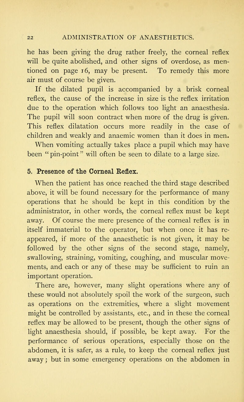 he has been giving the drug rather freely, the corneal reflex will be quite abolished, and other signs of overdose, as men- tioned on page t6, may be present. To remedy this more air must of course be given. If the dilated pupil is accompanied by a brisk corneal reflex, the cause of the increase in size is the reflex irritation due to the operation which follows too light an anaesthesia. The pupil will soon contract when more of the drug is given. This reflex dilatation occurs more readily in the case of children and weakly and anaemic women than it does in men. When vomiting actually takes place a pupil which may have been  pin-point will often be seen to dilate to a large size. 5. Presence of the Corneal Reflex. When the patient has once reached the third stage described above, it will be found necessary for the performance of many operations that he should be kept in this condition by the administrator, in other words, the corneal reflex must be kept away. Of course the mere presence of the corneal reflex is in itself immaterial to the operator, but when once it has re- appeared, if more of the anaesthetic is not given, it may be followed by the other signs of the second stage, namely, swallowing, straining, vomiting, coughing, and muscular move- ments, and each or any of these may be sufficient to ruin an important operation. There are, however, many slight operations where any of these would not absolutely spoil the work of the surgeon, such as operations on the extremities, where a slight movement might be controlled by assistants, etc., and in these the corneal reflex may be allowed to be present, though the other signs of light anaesthesia should, if possible, be kept away. For the performance of serious operations, especially those on the abdomen, it is safer, as a rule, to keep the corneal reflex just away; but in some emergency operations on the abdomen in