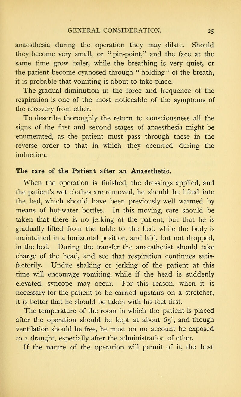 anaesthesia during the operation they may dilate. Should they become very small, or  pin-point, and the face at the same time grow paler, while the breathing is very quiet, or the patient become cyanosed through  holding  of the breath, it is probable that vomiting is about to take place. The gradual diminution in the force and frequence of the respiration is one of the most noticeable of the symptoms of the recovery from ether. To describe thoroughly the return to consciousness all the signs of the first and second stages of anaesthesia might be enumerated, as the patient must pass through these in the reverse order to that in which they occurred during the induction. The care of the Patient after an Anaesthetic. When the operation is finished, the dressings applied, and the patient's wet clothes are removed, he should be lifted into the bed, which should have been previously well warmed by means of hot-water bottles. In this moving, care should be taken that there is no jerking of the patient, but that he is gradually lifted from the table to the bed, while the body is maintained in a horizontal position, and laid, but not dropped, in the bed. During the transfer the anaesthetist should take charge of the head, and see that respiration continues satis- factorily. Undue shaking or jerking of the patient at this time will encourage vomiting, while if the head is suddenly elevated, syncope may occur. For this reason, when it is necessary for the patient to be carried upstairs on a stretcher, it is better that he should be taken with his feet first. The temperature of the room in which the patient is placed after the operation should be kept at about 65°, and though ventilation should be free, he must on no account be exposed to a draught, especially after the administration of ether. If the nature of the operation will permit of it, the best