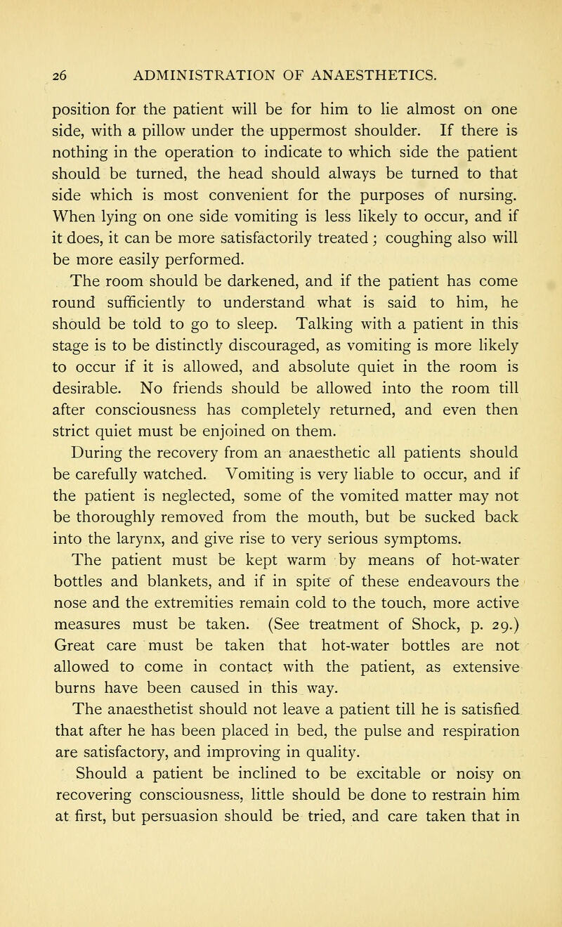 position for the patient will be for him to lie almost on one side, with a pillow under the uppermost shoulder. If there is nothing in the operation to indicate to which side the patient should be turned, the head should always be turned to that side which is most convenient for the purposes of nursing. When lying on one side vomiting is less likely to occur, and if it does, it can be more satisfactorily treated ; coughing also will be more easily performed. The room should be darkened, and if the patient has come round sufficiently to understand what is said to him, he should be told to go to sleep. Talking with a patient in this stage is to be distinctly discouraged, as vomiting is more Hkely to occur if it is allowed, and absolute quiet in the room is desirable. No friends should be allowed into the room till after consciousness has completely returned, and even then strict quiet must be enjoined on them. During the recovery from an anaesthetic all patients should be carefully watched. Vomiting is very liable to occur, and if the patient is neglected, some of the vomited matter may not be thoroughly removed from the mouth, but be sucked back into the larynx, and give rise to very serious symptoms. The patient must be kept warm by means of hot-water bottles and blankets, and if in spite of these endeavours the nose and the extremities remain cold to the touch, more active measures must be taken. (See treatment of Shock, p. 29.) Great care must be taken that hot-water bottles are not allowed to come in contact with the patient, as extensive burns have been caused in this way. The anaesthetist should not leave a patient till he is satisfied that after he has been placed in bed, the pulse and respiration are satisfactory, and improving in quality. Should a patient be inclined to be excitable or noisy on recovering consciousness, little should be done to restrain him at first, but persuasion should be tried, and care taken that in