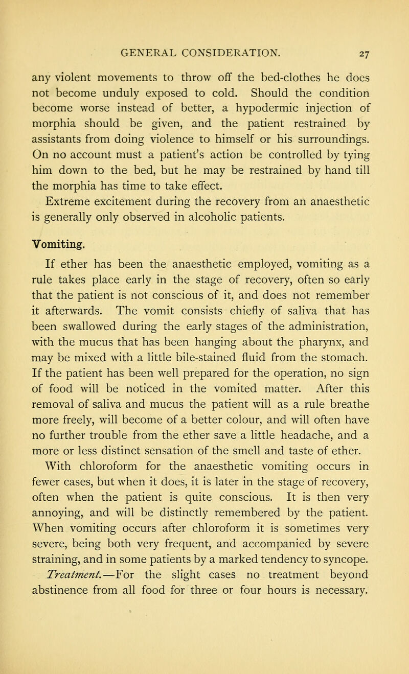 any violent movements to throw off the bed-clothes he does not become unduly exposed to cold. Should the condition become worse instead of better, a hypodermic injection of morphia should be given, and the patient restrained by assistants from doing violence to himself or his surroundings. On no account must a patient's action be controlled by tying him down to the bed, but he may be restrained by hand till the morphia has time to take effect. Extreme excitement during the recovery from an anaesthetic is generally only observed in alcoholic patients. Vomiting. If ether has been the anaesthetic employed, vomiting as a rule takes place early in the stage of recovery, often so early that the patient is not conscious of it, and does not remember it afterwards. The vomit consists chiefly of saliva that has been swallowed during the early stages of the administration, with the mucus that has been hanging about the pharynx, and may be mixed with a Httle bile-stained fluid from the stomach. If the patient has been well prepared for the operation, no sign of food will be noticed in the vomited matter. After this removal of saliva and mucus the patient will as a rule breathe more freely, will become of a better colour, and will often have no further trouble from the ether save a little headache, and a more or less distinct sensation of the smell and taste of ether. With chloroform for the anaesthetic vomiting occurs in fewer cases, but when it does, it is later in the stage of recovery, often when the patient is quite conscious. It is then very annoying, and will be distinctly remembered by the patient. When vomiting occurs after chloroform it is sometimes very severe, being both very frequent, and accompanied by severe straining, and in some patients by a marked tendency to syncope. Treatment.—For the slight cases no treatment beyond abstinence from all food for three or four hours is necessary.