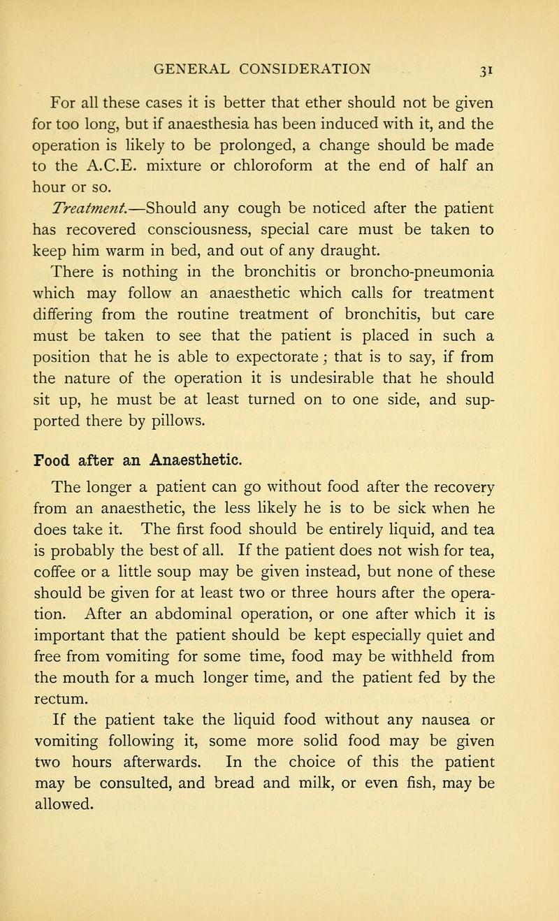 For all these cases it is better that ether should not be given for too long, but if anaesthesia has been induced with it, and the operation is likely to be prolonged, a change should be made to the A.C.E. mixture or chloroform at the end of half an hour or so. Treatment.—Should any cough be noticed after the patient has recovered consciousness, special care must be taken to keep him warm in bed, and out of any draught. There is nothing in the bronchitis or broncho-pneumonia which may follow an anaesthetic which calls for treatment differing from the routine treatment of bronchitis, but care must be taken to see that the patient is placed in such a position that he is able to expectorate; that is to say, if from the nature of the operation it is undesirable that he should sit up, he must be at least turned on to one side, and sup- ported there by pillows. Food after an Anaesthetic. The longer a patient can go without food after the recovery from an anaesthetic, the less likely he is to be sick when he does take it. The first food should be entirely liquid, and tea is probably the best of all. If the patient does not wish for tea, coffee or a little soup may be given instead, but none of these should be given for at least two or three hours after the opera- tion. After an abdominal operation, or one after which it is important that the patient should be kept especially quiet and free from vomiting for some time, food may be withheld from the mouth for a much longer time, and the patient fed by the rectum. If the patient take the liquid food without any nausea or vomiting following it, some more solid food may be given two hours afterwards. In the choice of this the patient may be consulted, and bread and milk, or even fish, may be allowed.